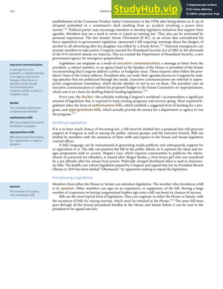 executive communication
A message from the
president, a Cabinet member,
or an agency head to the
Speaker of the House or
president of the Senate
recommending that
Congress address a policy or
budgetary issue.
docket
The schedule outlining the
congressional workload.
authorization bills
Bills that establish the level of
funding for a program.
appropriations bills
Bills that provide the funding
for a department or agency
program.
sponsor
The member of Congress
who introduces a bill.
establishment of the Consumer Product Safety Commission in the 1970s after being shown an X ray of
shrapnel embedded in a constituent’s skull resulting from an accident involving a power lawn
mower.[42] Political parties may encourage members to develop legislative initiatives that support their
agendas. Members may see a need to revise or repeal an existing law. They also can be motivated by
personal experiences. The late Senator Strom Thurmond (R-SC), in an action that contradicted his
ﬁerce opposition to government regulation, sponsored a bill requiring warnings about the dangers of
alcohol in all advertising after his daughter was killed by a drunk driver.[43] National emergencies can
prompt members to take action. Congress enacted the Homeland Security Act of 2002 in the aftermath
of the 9/11 terrorist attacks on America. This act created the Department of Homeland Security, a new
government agency for emergency preparedness.
Legislation can originate as a result of executive communication, a message or letter from the
president, a cabinet member, or an agency head to the Speaker of the House or president of the Senate
recommending that Congress address a policy or budgetary issue. These requests often follow the pres-
ident’s State of the Union address. Presidents also can make their agendas known to Congress by mak-
ing speeches that are publicized through the media. Executive communications are referred to appro-
priate congressional committees, which decide whether or not to act on them. The president uses an
executive communication to submit his proposed budget to the House Committee on Appropriations,
which uses it as a basis for drafting federal funding legislation.[44]
Every year, the docket—the schedule outlining Congress’s workload—accommodates a signiﬁcant
amount of legislation that is required to keep existing programs and services going. Most required le-
gislation takes the form of authorization bills, which establish a suggested level of funding for a pro-
gram, and appropriations bills, which actually provide the money for a department or agency to run
the program.[45]
Drafting Legislation
If it is to have much chance of becoming law, a bill must be drafted into a proposal that will generate
support in Congress as well as among the public, interest groups, and the executive branch. Bills are
drafted by members with the assistance of their staﬀs and experts in the House and Senate legislative
counsel oﬃces.
A bill’s language can be instrumental in generating media publicity and subsequently support for
or opposition to it. The title can position the bill in the public debate, as it captures the ideas and im-
ages proponents wish to convey. Megan’s Law, which requires communities to publicize the where-
abouts of convicted sex oﬀenders, is named after Megan Kanka, a New Jersey girl who was murdered
by a sex oﬀender after his release from prison. Politically charged shorthand often is used to character-
ize bills. The health-care reform legislation passed by Congress and signed into law by President Barack
Obama in 2010 has been labeled “Obamacare” by opponents seeking to repeal the legislation.
Introducing Legislation
Members from either the House or Senate can introduce legislation. The member who introduces a bill
is its sponsor. Other members can sign on as cosponsors, or supporters, of the bill. Having a large
number of cosponsors or having congressional leaders sign onto a bill can boost its chances of success.
Bills are the most typical form of legislation. They can originate in either the House or Senate, with
the exception of bills for raising revenue, which must be initiated in the House.[46] The same bill must
pass through all the formal procedural hurdles in the House and Senate before it can be sent to the
president to be signed into law.
256 AMERICAN GOVERNMENT AND POLITICS IN THE INFORMATION AGE VERSION 1.0.1
 