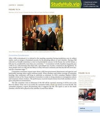 FIGURE 10.15
Sesame Street’s Elmo testiﬁed
in front of the House
Education Appropriations
Subcommittee in 2002 in
support of funding for
school music programs.
Source: Used with permission from
Getty Images.
mark-up
Process of revising a bill.
FIGURE 10.14
Members of the House or Senate introduce bills and open the ﬂoor to debate.
Source: Photo courtesy of Leader Nancy Pelosi, http://www.ﬂickr.com/photos/speakerpelosi/3721370691/.
Committee Consideration
After a bill is introduced, it is referred to the standing committee having jurisdiction over its subject
matter, such as energy or homeland security, by the presiding oﬃcers in each chamber. Having a bill
referred to a friendly committee is a key to its potential for success. In the House, but not the Senate, a
bill may be considered by more than one committee.[47] Committees in both chambers frequently pass
a bill on to a subcommittee that deals with a specialized area of policy contained in the legislation. As
more people work on a bill, the less likely it is they will reach consensus and that the bill will move bey-
ond the committee stage.[48]
Committees sometimes request input about a bill from government departments and agencies and
hold public hearings where expert witnesses testify. When members seek media coverage of committee
hearings, they sometimes will bring in celebrities as witnesses. In 2010, comedian Stephen Colbert
testiﬁed in front of the House Judiciary Committee in order to bring attention to immigration reform
and treatment of farm workers. The performance received mixed reviews from both members of Con-
gress and political commentators.
The full committee votes to determine if the bill will be reported, meaning it will be sent to the
ﬂoor for debate. If the vote is successful, the committee holds a mark-up session to revise the bill. The
committee prepares a report documenting why it supports the bill. The report is sent to the whole
chamber, and the bill is placed on the calendar to await ﬂoor debate.
CHAPTER 10 CONGRESS 257
 