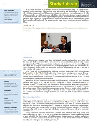 Rules Committee
The committee that sets the
procedure under which bills
will be considered on the
House ﬂoor.
amendments
Proposed changes to a bill.
Committee of the Whole
The entire House when it
meets to consider a bill.
ﬁlibuster
Extended debate in the
Senate that blocks or delays
the passage of legislation.
unanimous consent
agreements
Negotiated agreements that
set time limits on debate in
the Senate.
cloture
A motion to limit
consideration of a bill and
close debate.
conference committee
A committee that works out
diﬀerences between House
and Senate versions of a bill.
In the House, bills must go the Rules Committee before reaching the ﬂoor. The Rules Commit-
tee assigns a bill a rule that sets the procedures under which the bill will be considered on the ﬂoor. The
rule establishes the parameters of debate and speciﬁes if amendments, proposed changes to the bill,
will be permitted or not. A bill can become stalled if the Rules Committee does not assign it a rule at all
or in a timely manner. Rules must be approved by a majority of the members of the House before ﬂoor
action can begin. There is no Rules Committee in the Senate, where the process of bringing a bill to the
ﬂoor is simpler and less formal. The Senate majority leader makes a motion to proceed with ﬂoor
debate.
FIGURE 10.16
Stephen Colbert’s highly publicized testimony before Congress on behalf of immigration reform was both praised
and criticized.
Source: Used with permission from AP Photo/Alex Brandon.
Floor Action
Once a bill reaches the House or Senate ﬂoor, it is debated, amended, and voted on. Many of the bills
that make it to the ﬂoor are minor bills—noncontroversial measures that have symbolic value, such as
naming a post oﬃce.[49] Floor consideration of most minor bills is brief, and they are approved by voice
vote. Major bills focusing on divisive issues, such as budgetary proposals, health care, and national se-
curity, will prompt lengthy debate and amendment proposals before coming to a vote. A bill dies if
either chamber fails to pass it.
In the House, bills are considered by the full House meeting in the chamber, which is referred to as
the Committee of the Whole. The Speaker of the House chooses a chairperson to oversee ﬂoor ac-
tion. Speakers for and against the bill have an equal amount of time. A general debate of the bill is fol-
lowed by debate of amendments. A quorum of 218 members is required for a vote on the bill. Yeas and
nays are recorded using a computerized system.
Senate ﬂoor action is less structured and more unpredictable than the House procedure. Senators
are free to speak as long as they like. The ﬁlibuster can be used by skillful senators to defeat a bill by
“talking it to death.” To avoid lengthy and unproductive ﬂoor sessions, the Senate can employ unan-
imous consent agreements, negotiated agreements that set time limitations on debate.[50] Debate
also can be restricted if three-ﬁfths of the senators vote to invoke cloture, a motion to limit considera-
tion of a bill. Getting sixty senators to agree to close debate is not easy, especially on controversial is-
sues. Senators vote on the bill using a traditional call of the roll, with each voice vote recorded
manually.
Conference Committee
If House and Senate versions of a bill are not the same, a conference committee is formed to work
out the diﬀerences. Conference committees consist of members of both houses. In 1934, Senator Ge-
orge Norris (R-NE) characterized conference committees as the “third house of Congress” because of
the power they wield in the legislative process.[51] They are the last places in which big changes in legis-
lation can be made. Major changes in the provisions and language of bills are negotiated in conference
committees. Up to 80 percent of important bills during a session of Congress end up in conference
committees.[52]
During conference committee negotiations, conferees meet informally with party leaders and
members who have an interest in the bill. Representatives of the executive branch work with conferees
to devise a ﬁnal bill that the president will be likely to sign. Once an agreement has been reached, the
conference committee issues a report that must be passed by the House and Senate before the bill
moves forward to be signed into law by the president.[53]
258 AMERICAN GOVERNMENT AND POLITICS IN THE INFORMATION AGE VERSION 1.0.1
 