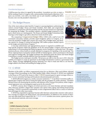 FIGURE 10.17
After passing through both houses of
Congress, a bill does not become a law until it
is signed by the president.
Source: Photo courtesy of Pete Souza,
http://commons.wikimedia.org/wiki/
File:WASP_Congressional_Gold_Medal.jpg.
veto
The president’s power to
reject a bill by not signing it
into law.
Congressional Budget
Oﬃce
Provides expert budgetary
advice to Congress.
C-SPAN
The cable network that
provides gavel-to-gavel
coverage of congressional
ﬂoor proceedings, committee
hearings, and special events.
Presidential Approval
A bill becomes law when it is signed by the president. A president can veto, or reject, a
bill by sending it back to Congress with a memorandum indicating his objections. Con-
gress can override a veto with a two-thirds vote in each chamber, enabling the bill to
become a law over the president’s objections.[54]
7.2 The Budget Process
One of the most arduous tasks faced by Congress is passing legislation authorizing the
nation’s annual budget. House and Senate members, their staﬀs, and congressional
committees in conjunction with the president and the executive branch are responsible
for preparing the budget. The president submits a detailed budget proposal to Con-
gress, which serves as a starting point. The House and Senate Budget Committees hold
hearings on the budget to get advice about how funds should be spent.
The nonpartisan Congressional Budget Oﬃce (CBO) with a staﬀ of over 230
economists and policy analysts, provides expert budgetary advice to Congress. It re-
views the president’s budget plan, projects the actual costs of budget items, and devel-
ops options for changes in taxing and spending. CBO staﬀers prepare detailed reports
on the budget and testify before Congress.[55]
A two-step authorization and appropriations process is required to establish and
fund speciﬁc programs within the guidelines set by the annual budget. Congress must ﬁrst pass laws
authorizing or recommending that federal programs receive funding at a particular level. The appro-
priations process, where funds are actually allocated to programs for spending, is the second step. The
House Appropriations Committee initiates all bills to fund programs, and its counterpart in the Senate
must approve funding bills. The budget resolution that ultimately passes the House and Senate Budget
Committees is usually markedly diﬀerent from the president’s budget proposal.
The budget process rarely goes smoothly. The process can stall, as was the case in 2011 when the
inability of Congress to reach an agreement on the budget threatened to result in a government shut-
down. Media coverage highlighting partisan bickering over what to fund and what to cut from the
budget added to the drama surrounding the budget process.
7.3 C-SPAN
Members of the public can follow congressional action live on television. After much debate, televised
coverage of ﬂoor proceedings via the Cable Satellite Public Aﬀairs Network (C-SPAN) was established
in the House in 1979 and in the Senate in 1986. C-SPAN transmits gavel-to-gavel coverage of ﬂoor ac-
tion. It covers committee hearings and broadcasts educational panels and events.
C-SPAN aﬃrmed Congress as a media-conscious institution.[56] A top Rules Committee staﬀer ex-
plained that Congress had tired of losing the battle with the president for media attention: “President
Richard Nixon was dominating the airwaves with defenses of his Vietnam War policies, while Congres-
sional opponents were not being given equal access by the networks.”[57]
C-SPAN’s cameras show Congress at its best and worst, at its most dramatic and most mundane.
They showcase members’ elegant ﬂoor speeches and capture them joking and looking bored during
hearings. C-SPAN is monitored continuously in most congressional oﬃces and is a source of informa-
tion and images for other mass media.
C-SPAN has expanded its operation beyond cable television and provides extensive radio and on-
line coverage of Congress, the White House, and national politics. In addition to live streams of televi-
sion and radio feeds from Capitol Hill, the C-SPAN website includes news stories, opinion pieces, his-
tory, educational materials, and event coverage.
Link
C-SPAN’s Channel on YouTube
People can follow C-SPAN via Twitter, Facebook, and Foursquare. C-SPAN has its own YouTube channel that
hosts an extensive political video library.
http://www.youtube.com/user/CSPAN
CHAPTER 10 CONGRESS 259
 