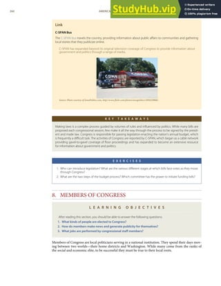 Link
C-SPAN Bus
The C-SPAN bus travels the country, providing information about public aﬀairs to communities and gathering
local stories that they publicize online.
C-SPAN has expanded beyond its original television coverage of Congress to provide information about
government and politics through a range of media.
Source: Photo courtesy of IowaPolitics.com, http://www.ﬂickr.com/photos/iowapolitics/1094329886/.
K E Y T A K E A W A Y S
Making laws is a complex process guided by volumes of rules and inﬂuenced by politics. While many bills are
proposed each congressional session, few make it all the way through the process to be signed by the presid-
ent and made law. Congress is responsible for passing legislation enacting the nation’s annual budget, which
is frequently a diﬃcult task. The activities of Congress are reported by C-SPAN, which began as a cable network
providing gavel-to-gavel coverage of ﬂoor proceedings and has expanded to become an extensive resource
for information about government and politics.
E X E R C I S E S
1. Who can introduce legislation? What are the various diﬀerent stages at which bills face votes as they move
through Congress?
2. What are the two steps of the budget process? Which committee has the power to initiate funding bills?
8. MEMBERS OF CONGRESS
L E A R N I N G O B J E C T I V E S
After reading this section, you should be able to answer the following questions:
1. What kinds of people are elected to Congress?
2. How do members make news and generate publicity for themselves?
3. What jobs are performed by congressional staﬀ members?
Members of Congress are local politicians serving in a national institution. They spend their days mov-
ing between two worlds—their home districts and Washington. While many come from the ranks of
the social and economic elite, to be successful they must be true to their local roots.
260 AMERICAN GOVERNMENT AND POLITICS IN THE INFORMATION AGE VERSION 1.0.1
 