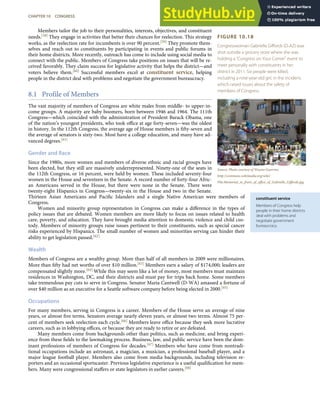 FIGURE 10.18
Congresswoman Gabrielle Giﬀords (D-AZ) was
shot outside a grocery store where she was
holding a “Congress on Your Corner” event to
meet personally with constituents in her
district in 2011. Six people were killed,
including a nine-year-old girl, in the incident,
which raised issues about the safety of
members of Congress.
Source: Photo courtesy of Wayno Guerrini,
http://commons.wikimedia.org/wiki/
File:Memorial_in_front_of_oﬃce_of_Gabrielle_Giﬀords.jpg.
constituent service
Members of Congress help
people in their home districts
deal with problems and
negotiate government
bureaucracy.
Members tailor the job to their personalities, interests, objectives, and constituent
needs.[58] They engage in activities that better their chances for reelection. This strategy
works, as the reelection rate for incumbents is over 90 percent.[59] They promote them-
selves and reach out to constituents by participating in events and public forums in
their home districts. More recently, outreach has come to include using social media to
connect with the public. Members of Congress take positions on issues that will be re-
ceived favorably. They claim success for legislative activity that helps the district—and
voters believe them.[60] Successful members excel at constituent service, helping
people in the district deal with problems and negotiate the government bureaucracy.
8.1 Profile of Members
The vast majority of members of Congress are white males from middle- to upper-in-
come groups. A majority are baby boomers, born between 1946 and 1964. The 111th
Congress—which coincided with the administration of President Barack Obama, one
of the nation’s youngest presidents, who took oﬃce at age forty-seven—was the oldest
in history. In the 112th Congress, the average age of House members is ﬁfty-seven and
the average of senators is sixty-two. Most have a college education, and many have ad-
vanced degrees.[61]
Gender and Race
Since the 1980s, more women and members of diverse ethnic and racial groups have
been elected, but they still are massively underrepresented. Ninety-one of the seats in
the 112th Congress, or 16 percent, were held by women. These included seventy-four
women in the House and seventeen in the Senate. A record number of forty-four Afric-
an Americans served in the House, but there were none in the Senate. There were
twenty-eight Hispanics in Congress—twenty-six in the House and two in the Senate.
Thirteen Asian Americans and Paciﬁc Islanders and a single Native American were members of
Congress.
Women and minority group representation in Congress can make a diﬀerence in the types of
policy issues that are debated. Women members are more likely to focus on issues related to health
care, poverty, and education. They have brought media attention to domestic violence and child cus-
tody. Members of minority groups raise issues pertinent to their constituents, such as special cancer
risks experienced by Hispanics. The small number of women and minorities serving can hinder their
ability to get legislation passed.[62]
Wealth
Members of Congress are a wealthy group. More than half of all members in 2009 were millionaires.
More than ﬁfty had net worths of over $10 million.[63] Members earn a salary of $174,000; leaders are
compensated slightly more.[64] While this may seem like a lot of money, most members must maintain
residences in Washington, DC, and their districts and must pay for trips back home. Some members
take tremendous pay cuts to serve in Congress. Senator Maria Cantwell (D-WA) amassed a fortune of
over $40 million as an executive for a Seattle software company before being elected in 2000.[65]
Occupations
For many members, serving in Congress is a career. Members of the House serve an average of nine
years, or almost ﬁve terms. Senators average nearly eleven years, or almost two terms. Almost 75 per-
cent of members seek reelection each cycle.[66] Members leave oﬃce because they seek more lucrative
careers, such as in lobbying oﬃces, or because they are ready to retire or are defeated.
Many members come from backgrounds other than politics, such as medicine, and bring experi-
ence from these ﬁelds to the lawmaking process. Business, law, and public service have been the dom-
inant professions of members of Congress for decades.[67] Members who have come from nontradi-
tional occupations include an astronaut, a magician, a musician, a professional baseball player, and a
major league football player. Members also come from media backgrounds, including television re-
porters and an occasional sportscaster. Previous legislative experience is a useful qualiﬁcation for mem-
bers. Many were congressional staﬀers or state legislators in earlier careers.[68]
CHAPTER 10 CONGRESS 261
 