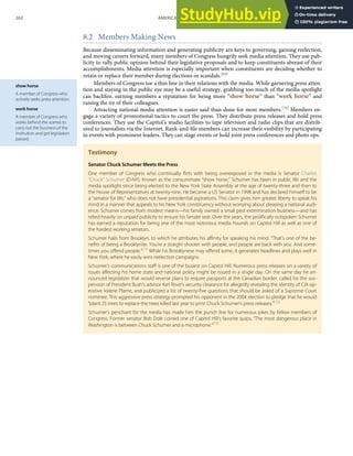 show horse
A member of Congress who
actively seeks press attention.
work horse
A member of Congress who
works behind the scenes to
carry out the business of the
institution and get legislation
passed.
8.2 Members Making News
Because disseminating information and generating publicity are keys to governing, gaining reelection,
and moving careers forward, many members of Congress hungrily seek media attention. They use pub-
licity to rally public opinion behind their legislative proposals and to keep constituents abreast of their
accomplishments. Media attention is especially important when constituents are deciding whether to
retain or replace their member during elections or scandals.[69]
Members of Congress toe a thin line in their relations with the media. While garnering press atten-
tion and staying in the public eye may be a useful strategy, grabbing too much of the media spotlight
can backﬁre, earning members a reputation for being more “show horse” than “work horse” and
raising the ire of their colleagues.
Attracting national media attention is easier said than done for most members.[70] Members en-
gage a variety of promotional tactics to court the press. They distribute press releases and hold press
conferences. They use the Capitol’s studio facilities to tape television and radio clips that are distrib-
uted to journalists via the Internet. Rank-and-ﬁle members can increase their visibility by participating
in events with prominent leaders. They can stage events or hold joint press conferences and photo ops.
Testimony
Senator Chuck Schumer Meets the Press
One member of Congress who continually ﬂirts with being overexposed in the media is Senator Charles
“Chuck” Schumer (D-NY). Known as the consummate “show horse,” Schumer has been in public life and the
media spotlight since being elected to the New York State Assembly at the age of twenty-three and then to
the House of Representatives at twenty-nine. He became a US Senator in 1998 and has declared himself to be
a “senator for life,” who does not have presidential aspirations. This claim gives him greater liberty to speak his
mind in a manner that appeals to his New York constituency without worrying about pleasing a national audi-
ence. Schumer comes from modest means—his family owned a small pest extermination business—and has
relied heavily on unpaid publicity to ensure his Senate seat. Over the years, the proliﬁcally outspoken Schumer
has earned a reputation for being one of the most notorious media hounds on Capitol Hill as well as one of
the hardest working senators.
Schumer hails from Brooklyn, to which he attributes his aﬃnity for speaking his mind. “That’s one of the be-
neﬁts of being a Brooklynite. You’re a straight shooter with people, and people are back with you. And some-
times you oﬀend people.”[71]
While his Brooklynese may oﬀend some, it generates headlines and plays well in
New York, where he easily wins reelection campaigns.
Schumer’s communications staﬀ is one of the busiest on Capitol Hill. Numerous press releases on a variety of
issues aﬀecting his home state and national policy might be issued in a single day. On the same day he an-
nounced legislation that would reverse plans to require passports at the Canadian border, called for the sus-
pension of President Bush’s advisor Karl Rove’s security clearance for allegedly revealing the identity of CIA op-
erative Valerie Plame, and publicized a list of twenty-ﬁve questions that should be asked of a Supreme Court
nominee. This aggressive press strategy prompted his opponent in the 2004 election to pledge that he would
“plant 25 trees to replace the trees killed last year to print Chuck Schumer’s press releases.”[72]
Schumer’s penchant for the media has made him the punch line for numerous jokes by fellow members of
Congress. Former senator Bob Dole coined one of Capitol Hill’s favorite quips, “The most dangerous place in
Washington is between Chuck Schumer and a microphone.”[73]
262 AMERICAN GOVERNMENT AND POLITICS IN THE INFORMATION AGE VERSION 1.0.1
 
