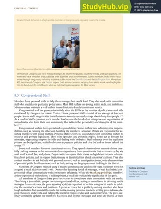 franking privilege
The ability of Congress
members to post mail
without cost.
Senator Chuck Schumer is a high-proﬁle member of Congress who regularly courts the media.
Source: Photo courtesy of Zoe, http://www.ﬂickr.com/photos/_lovenothing/3851657362/.
Members of Congress use new media strategies to inform the public, court the media, and gain publicity. All
members have websites that publicize their activities and achievements. Some members make their views
know through blog posts, including in online publications like TheHill.com and the Huﬃngton Post. More than
300 members of Congress use Twitter to post brief announcements ranging from alerts about pending legisla-
tion to shout-outs to constituents who are celebrating anniversaries to Bible verses.
8.3 Congressional Staff
Members have personal staﬀs to help them manage their work load. They also work with committee
staﬀ who specialize in particular policy areas. Most Hill staﬀers are young, white, male, and ambitious.
Most members maintain a staﬀ in their home districts to handle constituent service.
Congressional staﬀ has grown substantially since the 1970s as the number of policy issues and bills
considered by Congress increased. Today, House personal staﬀs consist of an average of fourteen
people. Senate staﬀs range in size from thirteen to seventy-one and average about thirty-four people.[74]
As a result of staﬀ expansion, each member has become the head of an enterprise—an organization of
subordinates who form their own community that reﬂects the personality and strengths of the mem-
ber.[75]
Congressional staﬀers have specialized responsibilities. Some staﬀers have administrative respons-
ibilities, such as running the oﬃce and handling the member’s schedule. Others are responsible for as-
sisting members with policy matters. Personal staﬀers work in conjunction with committee staﬀers to
research and prepare legislation. They write speeches and position papers. Some act as brokers for
members, negotiating support for bills and dealing with lobbyists. Staﬀ inﬂuence over the legislative
process can be signiﬁcant, as staﬀers become experts on policies and take the lead on issues behind the
scenes.[76]
Some staﬀ members focus on constituent service. They spend a tremendous amount of time care-
fully crafting answers to the mountains of correspondence from constituents that arrives every day via
snail mail, e-mail, fax, and phone. People write to express their views on legislation, to seek informa-
tion about policies, and to express their pleasure or dissatisfaction about a member’s actions. They also
contact members to ask for help with personal matters, such as immigration issues, or to alert members
of potential public health menaces, such as faulty wiring in a large apartment building in the district.
Members of Congress resisted using e-mail to communicate until recent years. Members were not
assigned e-mail addresses until 1995. Despite the daunting ﬂood of messages, e-mail has helped con-
gressional oﬃces communicate with constituents eﬃciently. While the franking privilege, members’
ability to post mail without cost, is still important, e-mail has reduced the signiﬁcance of this perk.
All members of Congress have press secretaries to coordinate their interactions with the media.
They bring a journalistic perspective to congressional oﬃces, acting as consultants in devising media
strategies. In recent years, the press secretary’s job has expanded to include using social media to publi-
cize the member’s actions and positions. A press secretary for a publicity-seeking member who faces
tough reelection bids constantly courts the media, making personal contacts, writing press releases, sta-
ging photo ops and events, and helping the member prepare video and audio interviews. The press sec-
retary constantly updates the member’s Facebook and Twitter messages and YouTube videos. A press
CHAPTER 10 CONGRESS 263
 