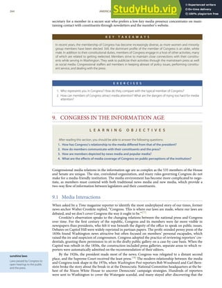 sunshine laws
Laws passed by Congress to
open hearings to the public
and the press.
secretary for a member in a secure seat who prefers a low-key media presence concentrates on main-
taining contact with constituents through newsletters and the member’s website.
K E Y T A K E A W A Y S
In recent years, the membership of Congress has become increasingly diverse, as more women and minority
group members have been elected. Still, the dominant proﬁle of the member of Congress is an older, white
male. In addition to their constitutional duties, members of Congress engage in a host of other activities, many
of which are related to getting reelected. Members strive to maintain close connections with their constitu-
ents while serving in Washington. They seek to publicize their activities through the mainstream press as well
as social media. Congressional staﬀers aid members in keeping abreast of policy issues, performing constitu-
ent service, and dealing with the press.
E X E R C I S E S
1. Who represents you in Congress? How do they compare with the typical member of Congress?
2. How can members of Congress attract media attention? What are the dangers of trying too hard for media
attention?
9. CONGRESS IN THE INFORMATION AGE
L E A R N I N G O B J E C T I V E S
After reading this section, you should be able to answer the following questions:
1. How has Congress’s relationship to the media diﬀered from that of the president?
2. How do members communicate with their constituents and the press?
3. How are members depicted by news media and popular media?
4. What are the eﬀects of media coverage of Congress on public perceptions of the institution?
Congressional media relations in the information age are as complex as the 535 members of the House
and Senate are unique. The size, convoluted organization, and many rules governing Congress do not
make for a media-friendly institution. The media environment has become more complicated to nego-
tiate, as members must contend with both traditional news media and new media, which provide a
two-way ﬂow of information between legislators and their constituents.
9.1 Media Interactions
When asked by a Time magazine reporter to identify the most underplayed story of our times, former
news anchor Walter Cronkite replied, “Congress. This is where our laws are made, where our laws are
debated, and we don’t cover Congress the way it ought to be.”[77]
Cronkite’s observation speaks to the changing relations between the national press and Congress
over time. For the ﬁrst century of the republic, Congress and its members were far more visible in
newspapers than presidents, who felt it was beneath the dignity of the oﬃce to speak on public issues.
Debates on Capitol Hill were widely reprinted in partisan papers. The proﬁt-minded penny press of the
1830s found Washington news attractive but often focused on members’ personal escapades, which
raised the ire and suspicion of congressmen. Congress adopted the practice of reviewing reporters’ cre-
dentials, granting them permission to sit in the drafty public gallery on a case-by-case basis. When the
Capitol was rebuilt in the 1850s, the construction included press galleries, separate areas to which re-
porters were automatically admitted on the recommendation of their editors.
By the 1920s, the president made most of the news; Congress was relegated to a distant second
place, and the Supreme Court received the least press.[78] The modern relationship between the media
and Congress took shape in the 1970s, when Washington Post reporters Bob Woodward and Carl Bern-
stein broke the story about the break-in at the Democratic National Committee headquarters at the be-
hest of the Nixon White House to uncover Democrats’ campaign strategies. Hundreds of reporters
264 AMERICAN GOVERNMENT AND POLITICS IN THE INFORMATION AGE VERSION 1.0.1
were sent to Washington to cover the Watergate scandal, and many stayed after discovering that the
 