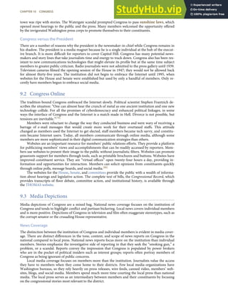 town was ripe with stories. The Watergate scandal prompted Congress to pass sunshine laws, which
opened most hearings to the public and the press. Many members welcomed the opportunity oﬀered
by the invigorated Washington press corps to promote themselves to their constituents.
Congress versus the President
There are a number of reasons why the president is the newsmaker-in-chief while Congress remains in
his shadow. The president is a media magnet because he is a single individual at the hub of the execut-
ive branch. It is more diﬃcult for reporters to cover Capitol Hill. Congress has many potential news-
makers and story lines that take journalists time and energy to track down. Congress also has been res-
istant to new communications technologies that might elevate its proﬁle but at the same time subject
members to greater public criticism. Radio journalists were not admitted to the press gallery until 1939.
Television cameras ﬁlmed the opening session of the House in 1947; they would not be allowed back
for almost thirty-ﬁve years. The institution did not begin to embrace the Internet until 1995, when
websites for the House and Senate were established but used by only a handful of members. Only re-
cently have members begun to embrace social media.
9.2 Congress Online
The tradition-bound Congress embraced the Internet slowly. Political scientist Stephen Frantzich de-
scribes the situation: “One can almost hear the crunch of metal as one ancient institution and one new
technology collide. For all the promises of cyberdemocracy and enhanced political linkages, in some
ways the interface of Congress and the Internet is a match made in Hell. Divorce is not possible, but
tensions are inevitable.”[79]
Members were reluctant to change the way they conducted business and were wary of receiving a
barrage of e-mail messages that would create more work for their overtaxed staﬀs. This attitude
changed as members used the Internet to get elected, staﬀ members became tech savvy, and constitu-
ents became Internet users. Today, all members communicate through online media, although some
members are more sophisticated in their digital communication strategies than others.
Websites are an important resource for members’ public relations eﬀorts. They provide a platform
for publicizing members’ views and accomplishments that can be readily accessed by reporters. Mem-
bers use websites to present their image to the public without journalistic ﬁlters. Websites can promote
grassroots support for members through tools, such as printable brochures and buttons. Websites have
improved constituent service. They are “virtual oﬃces” open twenty-four hours a day, providing in-
formation and opportunities for interaction. Members can solicit opinions from constituents quickly
through online polls, message boards, and social media.[80]
The websites for the House, Senate, and committees provide the public with a wealth of informa-
tion about hearings and legislative action. The complete text of bills, the Congressional Record, which
provides transcripts of ﬂoor debate, committee action, and institutional history, is available through
the THOMAS website.
9.3 Media Depictions
Media depictions of Congress are a mixed bag. National news coverage focuses on the institution of
Congress and tends to highlight conﬂict and partisan bickering. Local news covers individual members
and is more positive. Depictions of Congress in television and ﬁlm often exaggerate stereotypes, such as
the corrupt senator or the crusading House representative.
News Coverage
The distinction between the institution of Congress and individual members is evident in media cover-
age. There are distinct diﬀerences in the tone, content, and scope of news reports on Congress in the
national compared to local press. National news reports focus more on the institution than individual
members. Stories emphasize the investigative side of reporting in that they seek the “smoking gun,” a
problem, or a scandal. Reports convey the impression that Congress is populated by power brokers
who are in the pocket of political insiders such as interest groups; reports often portray members of
Congress as being ignorant of public concerns.
Local media coverage focuses on members more than the institution. Journalists value the access
they have to members when they come home to their districts. Few local media organizations have
Washington bureaus, so they rely heavily on press releases, wire feeds, canned video, members’ web-
sites, blogs, and social media. Members spend much more time courting the local press than national
media. The local press serves as an intermediary between members and their constituents by focusing
on the congressional stories most relevant to the district.
CHAPTER 10 CONGRESS 265
 