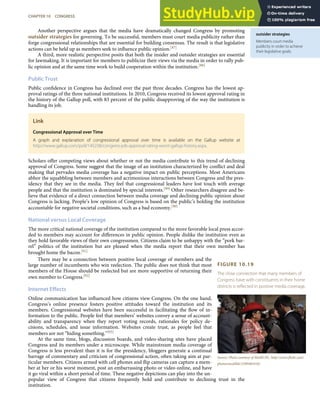 outsider strategies
Members court media
publicity in order to achieve
their legislative goals.
FIGURE 10.19
The close connection that many members of
Congress have with constituents in their home
districts is reﬂected in positive media coverage.
Source: Photo courtesy of Medill DC, http://www.ﬂickr.com/
photos/medilldc/5389481016/.
Another perspective argues that the media have dramatically changed Congress by promoting
outsider strategies for governing. To be successful, members must court media publicity rather than
forge congressional relationships that are essential for building consensus. The result is that legislative
actions can be held up as members seek to inﬂuence public opinion.[87]
A third, more realistic perspective posits that both the insider and outsider strategies are essential
for lawmaking. It is important for members to publicize their views via the media in order to rally pub-
lic opinion and at the same time work to build cooperation within the institution.[88]
Public Trust
Public conﬁdence in Congress has declined over the past three decades. Congress has the lowest ap-
proval ratings of the three national institutions. In 2010, Congress received its lowest approval rating in
the history of the Gallup poll, with 83 percent of the public disapproving of the way the institution is
handling its job.
Link
Congressional Approval over Time
A graph and explanation of congressional approval over time is available on the Gallup website at
http://www.gallup.com/poll/145238/congress-job-approval-rating-worst-gallup-history.aspx.
Scholars oﬀer competing views about whether or not the media contribute to this trend of declining
approval of Congress. Some suggest that the image of an institution characterized by conﬂict and deal
making that pervades media coverage has a negative impact on public perceptions. Most Americans
abhor the squabbling between members and acrimonious interactions between Congress and the pres-
idency that they see in the media. They feel that congressional leaders have lost touch with average
people and that the institution is dominated by special interests.[89] Other researchers disagree and be-
lieve that evidence of a direct connection between media coverage and declining public opinion about
Congress is lacking. People’s low opinion of Congress is based on the public’s holding the institution
accountable for negative societal conditions, such as a bad economy.[90]
National versus Local Coverage
The more critical national coverage of the institution compared to the more favorable local press accor-
ded to members may account for diﬀerences in public opinion. People dislike the institution even as
they hold favorable views of their own congressmen. Citizens claim to be unhappy with the “pork bar-
rel” politics of the institution but are pleased when the media report that their own member has
brought home the bacon.[91]
There may be a connection between positive local coverage of members and the
large number of incumbents who win reelection. The public does not think that most
members of the House should be reelected but are more supportive of returning their
own member to Congress.[92]
Internet Effects
Online communication has inﬂuenced how citizens view Congress. On the one hand,
Congress’s online presence fosters positive attitudes toward the institution and its
members. Congressional websites have been successful in facilitating the ﬂow of in-
formation to the public. People feel that members’ websites convey a sense of account-
ability and transparency when they report voting records, rationales for policy de-
cisions, schedules, and issue information. Websites create trust, as people feel that
members are not “hiding something.”[93]
At the same time, blogs, discussion boards, and video-sharing sites have placed
Congress and its members under a microscope. While mainstream media coverage of
Congress is less prevalent than it is for the presidency, bloggers generate a continual
barrage of commentary and criticism of congressional action, often taking aim at par-
ticular members. Citizens armed with cell phones and ﬂip cameras can capture a mem-
ber at her or his worst moment, post an embarrassing photo or video online, and have
it go viral within a short period of time. These negative depictions can play into the un-
popular view of Congress that citizens frequently hold and contribute to declining trust in the
institution.
CHAPTER 10 CONGRESS 267
 