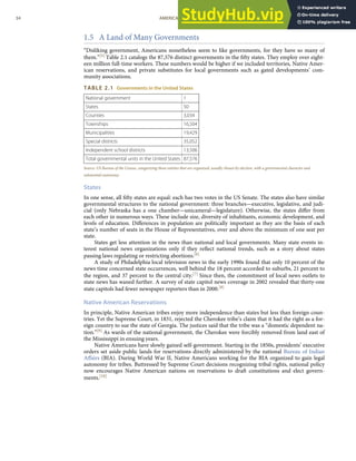 1.5 A Land of Many Governments
“Disliking government, Americans nonetheless seem to like governments, for they have so many of
them.”[5] Table 2.1 catalogs the 87,576 distinct governments in the ﬁfty states. They employ over eight-
een million full-time workers. These numbers would be higher if we included territories, Native Amer-
ican reservations, and private substitutes for local governments such as gated developments’ com-
munity associations.
TABLE 2.1 Governments in the United States
National government 1
States 50
Counties 3,034
Townships 16,504
Municipalities 19,429
Special districts 35,052
Independent school districts 13,506
Total governmental units in the United States 87,576
Source: US Bureau of the Census, categorizing those entities that are organized, usually chosen by election, with a governmental character and
substantial autonomy.
States
In one sense, all ﬁfty states are equal: each has two votes in the US Senate. The states also have similar
governmental structures to the national government: three branches—executive, legislative, and judi-
cial (only Nebraska has a one chamber—unicameral—legislature). Otherwise, the states diﬀer from
each other in numerous ways. These include size, diversity of inhabitants, economic development, and
levels of education. Diﬀerences in population are politically important as they are the basis of each
state’s number of seats in the House of Representatives, over and above the minimum of one seat per
state.
States get less attention in the news than national and local governments. Many state events in-
terest national news organizations only if they reﬂect national trends, such as a story about states
passing laws regulating or restricting abortions.[6]
A study of Philadelphia local television news in the early 1990s found that only 10 percent of the
news time concerned state occurrences, well behind the 18 percent accorded to suburbs, 21 percent to
the region, and 37 percent to the central city.[7] Since then, the commitment of local news outlets to
state news has waned further. A survey of state capitol news coverage in 2002 revealed that thirty-one
state capitols had fewer newspaper reporters than in 2000.[8]
Native American Reservations
In principle, Native American tribes enjoy more independence than states but less than foreign coun-
tries. Yet the Supreme Court, in 1831, rejected the Cherokee tribe’s claim that it had the right as a for-
eign country to sue the state of Georgia. The justices said that the tribe was a “domestic dependent na-
tion.”[9] As wards of the national government, the Cherokee were forcibly removed from land east of
the Mississippi in ensuing years.
Native Americans have slowly gained self-government. Starting in the 1850s, presidents’ executive
orders set aside public lands for reservations directly administered by the national Bureau of Indian
Aﬀairs (BIA). During World War II, Native Americans working for the BIA organized to gain legal
autonomy for tribes. Buttressed by Supreme Court decisions recognizing tribal rights, national policy
now encourages Native American nations on reservations to draft constitutions and elect govern-
ments.[10]
34 AMERICAN GOVERNMENT AND POLITICS IN THE INFORMATION AGE VERSION 1.0.1
 