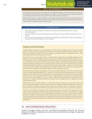 K E Y T A K E A W A Y S
Congress historically has been slow to adapt to new media technologies such as radio, television, and the In-
ternet. More recently, members have integrated new media into their communications strategies. Members
use websites, social media, and e-mail to communicate eﬃciently with constituents.
Media reports may have a negative inﬂuence on the public’s perceptions of the institution and a favorable im-
pact on feelings about individual members. Online media, including blogs and video-sharing sites, place the
institution and its members under increased scrutiny.
E X E R C I S E S
1. What makes Congress diﬃcult for the media to cover? What do the media tend to focus on when
covering Congress?
2. How do the insider and outsider strategies for having inﬂuence in Congress diﬀer in the way they use the
media?
3. Why do you think public approval of Congress has declined? To what extent are Congress’s low approval
ratings a result of the way media cover the institution?
Congress and Civic Education
Testifying before Congress is not just for celebrities and policy wonks. Average citizens can make a powerful
case for a cause in front of congressional committees, an act that is frequently covered by the press. Young
people have testiﬁed on behalf of research for illnesses (e.g., diabetes and cancer), educational reform, credit
card company practices, and a variety of other issues.
Vicky Flamand was a young single mother in Florida working a double shift and attending college part time.
With an annual income of $13,500, she relied on government-subsidized child-care beneﬁts to keep her tenu-
ous lifestyle going. When the beneﬁts expired, she reapplied, only to be turned down because the county had
run out of funds. A hard worker who did not want to go on welfare, she bombarded public oﬃcials, including
members of Congress, with letters and e-mails describing her plight and those of more than forty-six thousand
families who were denied child care in Florida alone. As a result, she was asked to testify in front of the Senate
Finance Committee in support of the Child Care and Development Block Grant, which funds transitional child-
care beneﬁts. She worked with the Children’s Defense Fund to prepare her testimony.
Flamand felt that the senators were attentive to her testimony and sympathetic to her story. She had a power-
ful ally in Senator Christopher Dodd (D-CT), a cosponsor of the bill, who mentioned her testimony in his oﬃcial
statement at the Senate Finance Committee hearing. “I was a little person who could put a face on a problem
that was hurting many, many families,” Flamand said. “Testifying before Congress gave me conﬁdence that I
had the power to make a diﬀerence. You must make an eﬀort to be heard. Someone, somewhere, will listen
and hear you.” Flamand’s child-care beneﬁts were restored, and she enrolled full time in college with the goal
of attending law school.
Meeting face-to-face with political leaders is one of the best ways to present your concerns about a policy and
to learn about how legislative institutions work. Despite their rigorous schedules, arranging for members or
former members of Congress and their staﬀs to speak at your school or club is not as hard as it may seem.
Members of Congress and their staﬀs often welcome the chance to meet with young people in their districts.
Internships with members of Congress are an excellent way to get a real sense of how government works.
There are many congressional internship opportunities available both in members’ personal oﬃces on Capitol
Hill and in state district oﬃces and with congressional committees. Interns have a range of duties, including
answering constituent mail, researching issues, preparing press releases, and helping with constituent service.
They also do their fair share of grunt work—making photocopies, answering the phones, and running errands.
Committee internships tend to oﬀer greater opportunity for research and issue-related work than those in per-
sonal oﬃces.
10. RECOMMENDED READING
Arnold, R. Douglas. Congress, the Press, and Political Accountability. Princeton, NJ: Princeton
University Press, 2004. A comprehensive account of national and local media coverage of congress and
its inﬂuence on citizens.
268 AMERICAN GOVERNMENT AND POLITICS IN THE INFORMATION AGE VERSION 1.0.1
 