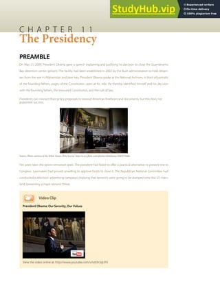 C H A P T E R 1 1
The Presidency
PREAMBLE
On May 21, 2009, President Obama gave a speech explaining and justifying his decision to close the Guantánamo
Bay detention center (prison). The facility had been established in 2002 by the Bush administration to hold detain-
ees from the war in Afghanistan and later Iraq. President Obama spoke at the National Archives, in front of portraits
of the founding fathers, pages of the Constitution open at his side. He thereby identiﬁed himself and his decision
with the founding fathers, the treasured Constitution, and the rule of law.
Presidents can connect their policy proposals to revered American forebears and documents, but this does not
guarantee success.
Source: Photo courtesy of the White House (Pete Souza), http://www.ﬂickr.com/photos/whitehouse/3583575606/.
Yet, years later, the prison remained open. The president had failed to oﬀer a practical alternative or present one to
Congress. Lawmakers had proved unwilling to approve funds to close it. The Republican National Committee had
conducted a television advertising campaign implying that terrorists were going to be dumped onto the US main-
land, presenting a major terrorist threat.
Video Clip
President Obama: Our Security, Our Values
View the video online at: http://www.youtube.com/v/ic6Sh3zjUF0
 