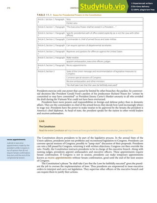 recess appointments
Judicial or executive
appointments made by the
president while Congress is
out of session that do not
require Senate conﬁrmation;
they last until the end of the
congressional session.
TABLE 11.1 Bases for Presidential Powers in the Constitution
Veto
Article I, Section 7, Paragraph
2
Pocket veto
Article II, Section 1, Paragraph
1
“The Executive Power shall be vested in a President…”
Article II, Section 1, Paragraph
7
Speciﬁc presidential oath of oﬃce stated explicitly (as is not the case with other
oﬃces)
Article II, Section 2, Paragraph
1
Commander in chief of armed forces and state militias
Article II, Section 2, Paragraph
1
Can require opinions of departmental secretaries
Article II, Section 2, Paragraph
1
Reprieves and pardons for oﬀences against the United States
Make treaties
Article II, Section 2, Paragraph
2
appoint ambassadors, executive oﬃcers, judges
Article II, Section 2, Paragraph
3
Recess appointments
State of the Union message and recommendation of legislative measures to
Congress
Convene special sessions of Congress
Receive ambassadors and other ministers
Article II, Section 3
“He shall take Care that the Laws be faithfully executed”
Presidents exercise only one power that cannot be limited by other branches: the pardon. So controver-
sial decisions like President Gerald Ford’s pardon of his predecessor Richard Nixon for “crimes he
committed or may have committed” or President Jimmy Carter’s blanket amnesty to all who avoided
the draft during the Vietnam War could not have been overturned.
Presidents have more powers and responsibilities in foreign and defense policy than in domestic
aﬀairs. They are the commanders in chief of the armed forces; they decide how (and increasingly when)
to wage war. Presidents have the power to make treaties to be approved by the Senate; the president is
America’s chief diplomat. As head of state, the president speaks for the nation to other world leaders
and receives ambassadors.
Link
The Constituion
Read the entire Constituion at http://www.archives.gov/exhibits/charters/constitution_transcript.html.
The Constitution directs presidents to be part of the legislative process. In the annual State of the
Union address, presidents point out problems and recommend legislation to Congress. Presidents can
convene special sessions of Congress, possibly to “jump-start” discussion of their proposals. Presidents
can veto a bill passed by Congress, returning it with written objections. Congress can then override the
veto. Finally, the Constitution instructs presidents to be in charge of the executive branch. Along with
naming judges, presidents appoint ambassadors and executive oﬃcers. These appointments require
Senate conﬁrmation. If Congress is not in session, presidents can make temporary appointments
known as recess appointments without Senate conﬁrmation, good until the end of the next session
of Congress.
The Constitution’s phrase “he shall take Care that the Laws be faithfully executed” gives the presid-
ent the job to oversee the implementation of laws. Thus presidents are empowered to issue executive
orders to interpret and carry out legislation. They supervise other oﬃcers of the executive branch and
can require them to justify their actions.
276 AMERICAN GOVERNMENT AND POLITICS IN THE INFORMATION AGE VERSION 1.0.1
 