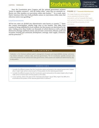 FIGURE 2.1 Foxwoods Advertisement
The image of glamour and prosperity at
casinos operated at American Indian
reservations, such as Foxwoods (the largest
such casino) in Connecticut, is a stark contrast
with the hard life and poverty of most
reservations.
© Thinkstock
Since the Constitution gives Congress and the national government exclusive
“power to regulate commerce…with the Indian tribes,” states have no automatic au-
thority over tribe members on reservations within state borders.[11] As a result, many
Native American tribes have built proﬁtable casinos on reservations within states that
otherwise restrict most gambling.[12]
Local Governments
All but two states are divided into administrative units known as counties.[13] States
also contain municipalities, whether huge cities or tiny hamlets. They diﬀer from
counties by being established by local residents, but their powers are determined by the
state. Cutting across these borders are thousands of school districts as well as special
districts for drainage and ﬂood control, soil and water conservation, libraries, parks and
recreation, housing and community development, sewerage, water supply, cemeteries,
and ﬁre protection.[14]
K E Y T A K E A W A Y S
Federalism is the American political system’s arrangement of powers and responsibilities among—and ensu-
ing relations between—national, state, and local governments. The US Constitution speciﬁes exclusive and
concurrent powers for the national and state governments. Other powers are implied and determined by day-
to-day politics.
E X E R C I S E S
1. Consider the diﬀerent powers that the Constitution grants exclusively to the national government. Explain
why it might make sense to reserve each of those powers for the national government.
2. Consider the diﬀerent powers that the Constitution grants exclusively to the states. Explain why it might
make sense to reserve each of those powers to the states.
3. In your opinion, what is the value of the “necessary and proper” clause? Why might it be diﬃcult to
enumerate all the powers of the national government in advance?
CHAPTER 2 FEDERALISM 35
 