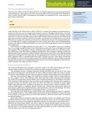 Executive Oﬃce of the
President (EOP)
An umbrella organization
started in 1939 by Franklin D.
Roosevelt for various
presidential staﬀ agencies,
many established by law.
White House Oﬃce (WHO)
An organization within the
EOP that contains the
president’s personal advisors
and staﬀers.
The Executive Office of the President
The Executive Oﬃce of the President (EOP) is an umbrella organization encompassing all presid-
ential staﬀ agencies. Most oﬃces in the EOP, such as the Oﬃce of the Vice President, the National Se-
curity Council, and the Oﬃce of Management and Budget, are established by law; some positions re-
quire Senate conﬁrmation.
Link
The EOP
Learn about the EOP at http://www.whitehouse.gov/administration/eop.
Inside the EOP is the White House Oﬃce (WHO). It contains the president’s personal staﬀ of as-
sistants and advisors; most are exempt from Congress’s purview. Though presidents have a free hand
with the personnel and structure of the WHO, its organization has been the same for decades. Starting
with Nixon in 1969, each president has named a chief of staﬀ to head and supervise the White House
staﬀ, a press secretary to interact with the news media, and a director of communication to oversee the
White House message. The national security advisor is well placed to become the most powerful archi-
tect of foreign policy, rivaling or surpassing the secretary of state. New oﬃces, such as President Bush’s
creation of an oﬃce for faith-based initiatives, are rare; such positions get placed on top of or alongside
old arrangements.
Even activities of a highly informal role such as the ﬁrst lady, the president’s spouse, are standard-
ized. It is no longer enough for them to host White House social events. They are brought out to travel
and campaign. They are presidents’ intimate conﬁdantes, have staﬀers of their own, and advocate pop-
ular policies (e.g., Lady Bird Johnson’s highway beautiﬁcation, Nancy Reagan’s antidrug crusade, and
Barbara Bush’s literacy programs). Hillary Rodham Clinton faced controversy as ﬁrst lady by defying
expectations of being above the policy fray; she was appointed by her husband to head the task force to
draft a legislative bill for a national health-care system. Clinton’s successor, Laura Bush, returned the
ﬁrst ladyship to a more social, less policy-minded role. Michelle Obama’s cause is healthy eating. She
has gone beyond advocacy to having Walmart lower prices on the fruit and vegetables it sells and redu-
cing the amount of fat, sugar, and salt in its foods.
Bureaucratizing the Presidency
The media and the public expect presidents to put their marks on the oﬃce and on history. But “the in-
stitution makes presidents as much if not more than presidents make the institution.”[17]
The presidency became a complex institution starting with FDR, who was elected to four terms
during the Great Depression and World War II. Prior to FDR, presidents’ staﬀs were small. As presid-
ents took on responsibilities and jobs, often at Congress’s initiative, the presidency grew and expanded.
Not only is the presidency bigger since FDR, but the division of labor within an administration is
far more complex. Fiction and nonﬁction media depict generalist staﬀers reporting to the president,
who makes the real decisions. But the WHO is now a miniature bureaucracy. The WHO’s ﬁrst staﬀ in
1939 consisted of eight generalists: three secretaries to the president, three administrative assistants, a
personal secretary, an executive clerk. Since the 1980s, the WHO has consisted of around eighty
staﬀers; almost all either have a substantive specialty (e.g., national security, women’s initiatives, envir-
onment, health policy) or emphasize speciﬁc activities (e.g., White House legal counsel, director of
press advance, public liaison, legislative liaison, chief speechwriter, director of scheduling). The White
House Oﬃce adds another organization for presidents to direct—or lose track of.
The large staﬀ in the White House, and the Old Executive Oﬃce Building next door, is no guaran-
tee of a president’s power. These staﬀers “make a great many decisions themselves, acting in the name
of the president. In fact, the majority of White House decisions—all but the most crucial—are made by
presidential assistants.”[18]
Most of these labor in anonymity unless they make impolitic remarks. For example, two of Presid-
ent Bush’s otherwise obscure chief economic advisors got into hot water, one for (accurately) predict-
ing that the cost of war in Iraq might top $200 billion, another for praising the outsourcing of jobs.[19]
Relatively few White House staﬀers—the chief of staﬀ, the national security advisor, the press secret-
ary—become household names in the news, and even they are quick to be quoted saying, “as the pres-
ident has said” or “the president decided.” But often what presidents say or do is what staﬀers told or
wrote for them to say or do (see "Comparing Content").
CHAPTER 11 THE PRESIDENCY 279
 