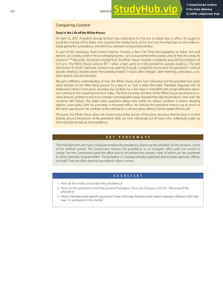 Comparing Content
Days in the Life of the White House
On April 25, 2001, President George W. Bush was celebrating his ﬁrst one hundred days in oﬃce. He sought to
avoid the misstep of his father who ignored the media frame of the ﬁrst one hundred days as the make-or-
break period for a presidency and who thus seemed confused and aimless.
As part of this campaign, Bush invited Stephen Crowley, a New York Times photographer, to follow him and
present, as Crowley wrote in his accompanying text, “an unusual behind-the-scenes view of how he conducts
business.”[20]
Naturally, the photos implied that the White House revolves completely around the president. At
6:45 a.m., “the White House came to life”—when a light came on in the president’s upstairs residence. The sole
task shown for Bush’s personal assistant was peering through a peephole to monitor the president’s national
security brieﬁng. Crowley wrote “the workday ended 15 hours after it began,” after meetings, interviews, a sta-
dium speech, and a fund-raiser.
We get a diﬀerent understanding of how the White House works from following not the president but some
other denizen of the West Wing around for a day or so. That is what ﬁlmmaker Theodore Bogosian did: he
shadowed Clinton’s then press secretary Joe Lockhart for a few days in mid-2000 with a high-deﬁnition televi-
sion camera. In the revealing one-hour video, The Press Secretary, activities of the White House are shown to re-
volve around Lockhart as much as Crowley’s photographic essay showed they did around Bush. Even with the
hands-on Bill Clinton, the video raises questions about who works for whom. Lockhart is shown devising
taglines, even policy with his associates in the press oﬃce. He instructs the president what to say as much as
the other way around. He conﬁdes to the camera he is nervous about letting Clinton speak oﬀ