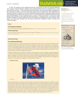 FIGURE 2.2
Lithograph from Uncle
Tom’s Cabin
The plight of fugitive slaves,
vividly portrayed in the
mega best seller of the
1850s, Uncle Tom’s Cabin,
created a crisis in federalism
that led directly to the Civil
War.
Source: http://www.ﬂickr.com/
photos/48734803@N00/252322873/.
In 1857, the Supreme Court stepped into the fray. Dred Scott, the slave of a deceased Missouri
army surgeon, sued for freedom, noting he had accompanied his master for extended stays in a free
state and a free territory.[18] The justices dismissed Scott’s claim. They stated that blacks, excluded from
the Constitution, could never be US citizens and could not sue in federal court. They added that any
national restriction on slavery in territories violated the Fifth Amendment, which bars the government
from taking property without due process of law. To many Northerners, the Dred Scott decision raised
doubts about whether any state could eﬀectively ban slavery. In December 1860, a convention in South
Carolina repealed the state’s ratiﬁcation of the Constitution and dissolved its union with the other
states. Ten other states followed suit. The eleven formed the Confederate States of America (see
"Enduring Image").
Links
The Underground Railroad
Learn more about the Underground Railroad online at http://www.pbs.org/wgbh/aia/part4/4p2944.html.
The Dred Scott Case
Learn more about the Dred Scott case from the Library of Congress at http://www.loc.gov/rr/program/bib/
ourdocs/DredScott.html.
Enduring Image
The Confederate Battle Flag
The American ﬂag is an enduring image of the United States’ national unity. The Civil War battle ﬂag of the
Confederate States of America is also an enduring image, but of states’ rights, of opposition to a national gov-
ernment, and of support for slavery. The blue cross studded with eleven stars for the states of the Confederacy
was not its oﬃcial ﬂag. Soldiers hastily pressed it into battle to avoid confusion between the Union’s Stars and
Stripes and the Confederacy’s Stars and Bars. After the South’s defeat, the battle ﬂag, often lowered for mourn-
ing, was mainly a memento of gallant human loss.[19]
The ﬂag’s meaning was transformed in the 1940s as the civil rights movement made gains against segregation
in the South. One after another Southern state ﬂew the ﬂag above its capitol or deﬁantly redesigned the state
ﬂag to incorporate it. Over the last sixty years, a myriad of meanings arousing deep emotions have become at-
tached to the ﬂag: states’ rights; Southern regional pride; a general deﬁance of big government; nostalgia for a
bygone era; racist support of segregation; or “equal rights for whites.”[20]
Confederate Flag
© Thinkstock
The battle ﬂag appeals to politicians seeking resonant images. But its multiple meanings can backﬁre. In 2003,
former Vermont governor Howard Dean, a candidate for the Democratic presidential nomination, addressed
the Democratic National Committee and said, “White folks in the South who drive pickup trucks with Confed-
erate ﬂag decals on the back ought to be voting with us, and not them [Republicans], because their kids don’t
have health insurance either, and their kids need better schools too.” Dean received a rousing ovation, so he
probably thought little of it when he told the Des Moines Register, “I still want to be the candidate for guys with
Confederate ﬂags in their pickup trucks.”[21]
Dean, the Democratic front runner, was condemned by his rivals
who questioned his patriotism, judgment, and racial sensitivity. Dean apologized for his remark.[22]
CHAPTER 2 FEDERALISM 37
 