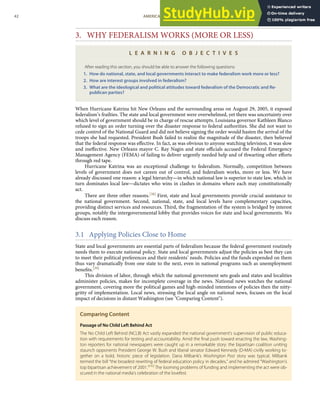 3. WHY FEDERALISM WORKS (MORE OR LESS)
L E A R N I N G O B J E C T I V E S
After reading this section, you should be able to answer the following questions:
1. How do national, state, and local governments interact to make federalism work more or less?
2. How are interest groups involved in federalism?
3. What are the ideological and political attitudes toward federalism of the Democratic and Re-
publican parties?
When Hurricane Katrina hit New Orleans and the surrounding areas on August 29, 2005, it exposed
federalism’s frailties. The state and local government were overwhelmed, yet there was uncertainty over
which level of government should be in charge of rescue attempts. Louisiana governor Kathleen Blanco
refused to sign an order turning over the disaster response to federal authorities. She did not want to
cede control of the National Guard and did not believe signing the order would hasten the arrival of the
troops she had requested. President Bush failed to realize the magnitude of the disaster, then believed
that the federal response was eﬀective. In fact, as was obvious to anyone watching television, it was slow
and ineﬀective. New Orleans mayor C. Ray Nagin and state oﬃcials accused the Federal Emergency
Management Agency (FEMA) of failing to deliver urgently needed help and of thwarting other eﬀorts
through red tape.
Hurricane Katrina was an exceptional challenge to federalism. Normally, competition between
levels of government does not careen out of control, and federalism works, more or less. We have
already discussed one reason: a legal hierarchy—in which national law is superior to state law, which in
turn dominates local law—dictates who wins in clashes in domains where each may constitutionally
act.
There are three other reasons.[38] First, state and local governments provide crucial assistance to
the national government. Second, national, state, and local levels have complementary capacities,
providing distinct services and resources. Third, the fragmentation of the system is bridged by interest
groups, notably the intergovernmental lobby that provides voices for state and local governments. We
discuss each reason.
3.1 Applying Policies Close to Home
State and local governments are essential parts of federalism because the federal government routinely
needs them to execute national policy. State and local governments adjust the policies as best they can
to meet their political preferences and their residents’ needs. Policies and the funds expended on them
thus vary dramatically from one state to the next, even in national programs such as unemployment
beneﬁts.[39]
This division of labor, through which the national government sets goals and states and localities
administer policies, makes for incomplete coverage in the news. National news watches the national
government, covering more the political games and high-minded intentions of policies then the nitty-
gritty of implementation. Local news, stressing the local angle on national news, focuses on the local
impact of decisions in distant Washington (see "Comparing Content").
Comparing Content
Passage of No Child Left Behind Act
The No Child Left Behind (NCLB) Act vastly expanded the national government’s supervision of public educa-
tion with requirements for testing and accountability. Amid the ﬁnal push toward enacting the law, Washing-
ton reporters for national newspapers were caught up in a remarkable story: the bipartisan coalition uniting
staunch opponents President George W. Bush and liberal senator Edward Kennedy (D-MA) civilly working to-
gether on a bold, historic piece of legislation. Dana Milbank’s Washington Post story was typical. Milbank
termed the bill “the broadest rewriting of federal education policy in decades,” and he admired “Washington’s
top bipartisan achievement of 2001.”[40]
The looming problems of funding and implementing the act were ob-
scured in the national media’s celebration of the lovefest.
42 AMERICAN GOVERNMENT AND POLITICS IN THE INFORMATION AGE VERSION 1.0.1
 