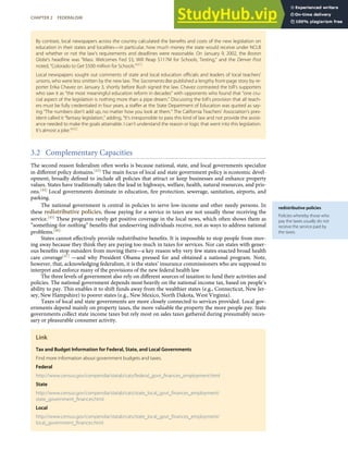 redistributive policies
Policies whereby those who
pay the taxes usually do not
receive the service paid by
the taxes.
By contrast, local newspapers across the country calculated the beneﬁts and costs of the new legislation on
education in their states and localities—in particular, how much money the state would receive under NCLB
and whether or not the law’s requirements and deadlines were reasonable. On January 9, 2002, the Boston
Globe’s headline was “Mass. Welcomes Fed $$; Will Reap $117M for Schools, Testing,” and the Denver Post
noted, “Colorado to Get $500 million for Schools.”[41]
Local newspapers sought out comments of state and local education oﬃcials and leaders of local teachers’
unions, who were less smitten by the new law. The Sacramento Bee published a lengthy front-page story by re-
porter Erika Chavez on January 3, shortly before Bush signed the law. Chavez contrasted the bill’s supporters
who saw it as “the most meaningful education reform in decades” with opponents who found that “one cru-
cial aspect of the legislation is nothing more than a pipe dream.” Discussing the bill’s provision that all teach-
ers must be fully credentialed in four years, a staﬀer at the State Department of Education was quoted as say-
ing “The numbers don’t add up, no matter how you look at them.” The California Teachers’ Association’s pres-
ident called it “fantasy legislation,” adding, “It’s irresponsible to pass this kind of law and not provide the assist-
ance needed to make the goals attainable. I can’t understand the reason or logic that went into this legislation.
It’s almost a joke.”[42]
3.2 Complementary Capacities
The second reason federalism often works is because national, state, and local governments specialize
in diﬀerent policy domains.[43] The main focus of local and state government policy is economic devel-
opment, broadly deﬁned to include all policies that attract or keep businesses and enhance property
values. States have traditionally taken the lead in highways, welfare, health, natural resources, and pris-
ons.[44] Local governments dominate in education, ﬁre protection, sewerage, sanitation, airports, and
parking.
The national government is central in policies to serve low-income and other needy persons. In
these redistributive policies, those paying for a service in taxes are not usually those receiving the
service.[45] These programs rarely get positive coverage in the local news, which often shows them as
“something-for-nothing” beneﬁts that undeserving individuals receive, not as ways to address national
problems.[46]
States cannot eﬀectively provide redistributive beneﬁts. It is impossible to stop people from mov-
ing away because they think they are paying too much in taxes for services. Nor can states with gener-
ous beneﬁts stop outsiders from moving there—a key reason why very few states enacted broad health
care coverage[47] —and why President Obama pressed for and obtained a national program. Note,
however, that, acknowledging federalism, it is the states’ insurance commissioners who are supposed to
interpret and enforce many of the provisions of the new federal health law
The three levels of government also rely on diﬀerent sources of taxation to fund their activities and
policies. The national government depends most heavily on the national income tax, based on people’s
ability to pay. This enables it to shift funds away from the wealthier states (e.g., Connecticut, New Jer-
sey, New Hampshire) to poorer states (e.g., New Mexico, North Dakota, West Virginia).
Taxes of local and state governments are more closely connected to services provided. Local gov-
ernments depend mainly on property taxes, the more valuable the property the more people pay. State
governments collect state income taxes but rely most on sales taxes gathered during presumably neces-
sary or pleasurable consumer activity.
Link
Tax and Budget Information for Federal, State, and Local Governments
Find more information about government budgets and taxes.
Federal
http://www.census.gov/compendia/statab/cats/federal_govt_ﬁnances_employment.html
State
http://www.census.gov/compendia/statab/cats/state_local_govt_ﬁnances_employment/
state_government_ﬁnances.html
Local
http://www.census.gov/compendia/statab/cats/state_local_govt_ﬁnances_employment/
local_government_ﬁnances.html
CHAPTER 2 FEDERALISM 43
 