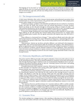 The language of “no new taxes” or “cutting taxes” is an easy slogan for politicians to feature in cam-
paign ads and the news. As a result, governments often increase revenues on the sly, by lotteries, cigar-
ette and alcohol taxes, toll roads, and sales taxes falling mostly on nonresidents (like hotel taxes or sur-
charges on car rentals).[48]
3.3 The Intergovernmental Lobby
A third reason federalism often works is because interest groups and professional associations focus
simultaneously on a variety of governments at the national, state, and local levels. With multiple points
of entry, policy changes can occur in many ways.[49]
In bottom-up change, a problem is ﬁrst identiﬁed and addressed, but not resolved at a local level.
People, and often the media, then pressure state and national governments to become involved.
Bottom-up change can also take place through an interest group calling on Congress for help.[50] In
1996, pesticide manufacturers, fed up with diﬀerent regulations from state to state, successfully pushed
Congress to set national standards to make for more uniform, and less rigorous, regulation.
In top-down change, breaking news events inspire simultaneous policy responses at various levels.
Huge publicity for the 1991 beating that motorist Rodney King received from Los Angeles police
oﬃcers propelled police brutality onto the agenda nationwide and inspired many state and local re-
forms.[51]
Policy diﬀusion is a horizontal form of change.[52] State and local oﬃcials watch what other state
and local governments are doing. States can be “laboratories of democracy,” experimenting with innov-
ative programs that spread to other states. They can also make problems worse with ineﬀective or mis-
directed policies.
These processes—bottom-up, top-down, and policy diﬀusion—are reinforced by the intergovern-
mental lobby. State and local governments lobby the president and Congress. Their oﬃcials band to-
gether in organizations, such as the National Governors Association, National Association of Counties,
the US Conference of Mayors, and the National Conference of State Legislatures. These associations
trade information and pass resolutions to express common concerns to the national government. Such
meetings are one-stop-shopping occasions for the news media to gauge nationwide trends in state and
local government.
3.4 Democrats, Republicans, and Federalism
The parties stand for diﬀerent principles with regard to federalism. Democrats prefer policies to be set
by the national government. They opt for national standards for consistency across states and localities,
often through attaching stringent conditions to the use of national funds. Republicans decry such cent-
ralization and endorse devolution, giving (or, they say, “returning”) powers to the states—and seeking
to shrink funds for the national government.
Principled distinctions often evaporate in practice. Both parties have been known to give priority
to other principles over federalism and to pursue policy goals regardless of the impact on boundaries
between national, state, and local governments.[53]
So Republicans sometimes champion a national policy while Democrats look to the states. In 2004,
the Massachusetts Supreme Court ruled that the state could not deny marriage licenses to same-sex
couples, and oﬃcials in cities like San Francisco deﬁed state laws and began marrying same-sex
couples. Led by President George W. Bush, Republicans drafted an amendment to the US Constitution
to deﬁne marriage as between a man and a woman. Bush charged that “activist judges and local oﬃcials
in some parts of the country are not letting up in their eﬀorts to redeﬁne marriage for the rest of Amer-
ica.”[54] Democrats, seeking to defuse the amendment’s appeal, argued that the matter should be left to
each of the states. Democrats’ appeal to federalism swayed several Republican senators to vote to kill
the amendment.
“The American Recovery and Reinvestment Act,” enacted in February 2009, is another example.
This was a dramatic response by Congress and the newly installed Obama administration to the coun-
try’s dire economic condition. It included many billions of dollars in a ﬁscal stabilization fund: aid to
the states and localities struggling with record budget deﬁcits and layoﬀs. Most Democratic members
of Congress voted for the legislation even though it gave the funds unconditionally. Republicans op-
posed the legislation, preferring tax cuts over funding the states.
3.5 Economic Woes
The stimulus package was a stopgap measure. After spending or allocating most of the federal funds,
many states and localities still faced a dire ﬁnancial situation. The federal government, running a huge
44 AMERICAN GOVERNMENT AND POLITICS IN THE INFORMATION AGE VERSION 1.0.1
 