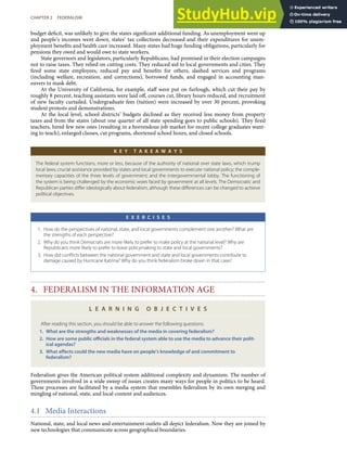 budget deﬁcit, was unlikely to give the states signiﬁcant additional funding. As unemployment went up
and people’s incomes went down, states’ tax collections decreased and their expenditures for unem-
ployment beneﬁts and health care increased. Many states had huge funding obligations, particularly for
pensions they owed and would owe to state workers.
State governors and legislators, particularly Republicans, had promised in their election campaigns
not to raise taxes. They relied on cutting costs. They reduced aid to local governments and cities. They
ﬁred some state employees, reduced pay and beneﬁts for others, slashed services and programs
(including welfare, recreation, and corrections), borrowed funds, and engaged in accounting man-
euvers to mask debt.
At the University of California, for example, staﬀ were put on furlough, which cut their pay by
roughly 8 percent, teaching assistants were laid oﬀ, courses cut, library hours reduced, and recruitment
of new faculty curtailed. Undergraduate fees (tuition) were increased by over 30 percent, provoking
student protests and demonstrations.
At the local level, school districts’ budgets declined as they received less money from property
taxes and from the states (about one quarter of all state spending goes to public schools). They ﬁred
teachers, hired few new ones (resulting in a horrendous job market for recent college graduates want-
ing to teach), enlarged classes, cut programs, shortened school hours, and closed schools.
K E Y T A K E A W A Y S
The federal system functions, more or less, because of the authority of national over state laws, which trump
local laws; crucial assistance provided by states and local governments to execute national policy; the comple-
mentary capacities of the three levels of government; and the intergovernmental lobby. The functioning of
the system is being challenged by the economic woes faced by government at all levels. The Democratic and
Republican parties diﬀer ideologically about federalism, although these diﬀerences can be changed to achieve
political objectives.
E X E R C I S E S
1. How do the perspectives of national, state, and local governments complement one another? What are
the strengths of each perspective?
2. Why do you think Democrats are more likely to prefer to make policy at the national level? Why are
Republicans more likely to prefer to leave policymaking to state and local governments?
3. How did conﬂicts between the national government and state and local governments contribute to
damage caused by Hurricane Katrina? Why do you think federalism broke down in that case?
4. FEDERALISM IN THE INFORMATION AGE
L E A R N I N G O B J E C T I V E S
After reading this section, you should be able to answer the following questions:
1. What are the strengths and weaknesses of the media in covering federalism?
2. How are some public oﬃcials in the federal system able to use the media to advance their polit-
ical agendas?
3. What eﬀects could the new media have on people’s knowledge of and commitment to
federalism?
Federalism gives the American political system additional complexity and dynamism. The number of
governments involved in a wide sweep of issues creates many ways for people in politics to be heard.
These processes are facilitated by a media system that resembles federalism by its own merging and
mingling of national, state, and local content and audiences.
4.1 Media Interactions
CHAPTER 2 FEDERALISM 45
National, state, and local news and entertainment outlets all depict federalism. Now they are joined by
new technologies that communicate across geographical boundaries.
 