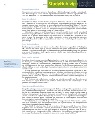 parachute in
When national reporters
come from the networks to
cover a local event.
National News Outlets
News on network television, cable news channels, and public broadcasting is aimed at a national audi-
ence. A few newspapers are also national. Reporters for these national outlets are largely based in New
York and Washington, DC, and in a smattering of bureaus here and there across the country.
Local News Outlets
Local television stations transmit the news programs of the national networks to which they are aﬃli-
ated. They broadcast local news on their own news shows. These shows are not devoid of substance, al-
though it is easy to make fun of them as vapid and delivered by airheads, like Will Ferrell’s character
Ron Burgundy in the 2004 comic ﬁlm Anchorman. But they have only scattered national and interna-
tional coverage, and attention to local and state government policies and politics is overshadowed by
stories about isolated incidents such as crimes, car chases, and ﬁres.
Almost all newspapers are local. Stories from the wire services enable them to include national and
international highlights and some state items in their news, but most of their news is local. As their staﬀ
shrinks, they increasingly defer to powerful oﬃcial sources in city hall or the police station for the sub-
stance of news. The news media serving smaller communities are even more vulnerable to pressure
from local oﬃcials for favorable coverage and from advertisers who want a “feel-good” context for their
paid messages.
From National to Local
Local newspapers and television stations sometimes have their own correspondents in Washington,
DC. They can add a local angle by soliciting information and quotes from home-state members of
Congress. Or, pooling of resources lets local television broadcasts make it look as though they have sent
a reporter to Washington; a single reporter can send a feed to many stations by ending with an an-
onymous, “Now back to you.”
From Local to National
Some local stories become prominent and gain saturation coverage in the national news. Examples are
the shootings at Columbine High School in Littleton, Colorado, in 1999; the murder of pregnant Laci
Peterson in California on Christmas Eve 2002; the kidnapping in Utah of Elizabeth Smart in 2003; and
the 2005 battle over the fate of the comatose Terri Schiavo in Florida. The cozy relationships of local
oﬃcials and local reporters are dislodged when national reporters from the networks parachute in to
cover the event.
In 2011, federalism took center stage with the eﬀorts of Republican governor Scott Walker of Wis-
consin, and related steps by the Republican governors of Indiana and Ohio, to save funds by stripping
most of the collective bargaining power of the state’s public employee unions. Stories reported on the
proposed policies, Democratic legislators’ eﬀorts to thwart them, and the workers’ and supporters’ sit-
ins and demonstrations.
Such stories expand amid attention from local and national news outlets and discussion about
their meaning and import. National, state, and local oﬃcials alike ﬁnd they have to respond to the
problems evoked by the dramatic event.[55]
State News and State Politics
Except for certain governors and attorneys general, the local media give little space in their news to
state governments and their policies. One reason is that there are only a few truly statewide news out-
lets like New Hampshire’s Manchester UnionLeader or Iowa’s Des Moines Register. Another reason is
that most state capitals are far from the state’s main metropolitan area. Examples such as Boston and
Atlanta, where the state capital is the largest city, are unusual. The four largest states are more typical:
their capitals (Sacramento, Austin, Tallahassee, and Albany) are far (and in separate media markets)
from Los Angeles, Houston, Miami, and New York City.
Capital cities’ local news outlets do give emphasis to state government. But those cities are relat-
ively small, so that news about state government usually goes to people involved with state government
more than to the public in the state as a whole.
State oﬃcials do not always mind the lack of scrutiny of state government. It allows some of them
to get their views into the media. Governors, for example, have full-time press oﬃcers as key advisors
and routinely give interviews and hold news conferences. According to governors’ press secretaries,
their press releases are often printed word-for-word across the state; and the governors also gain posit-
ive coverage when they travel to other cities for press events such as signing legislation.[56]
46 AMERICAN GOVERNMENT AND POLITICS IN THE INFORMATION AGE VERSION 1.0.1
 