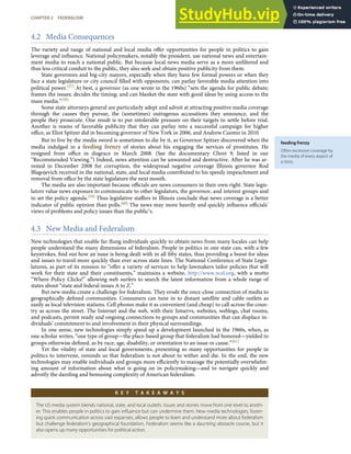 feeding frenzy
Often excessive coverage by
the media of every aspect of
a story.
4.2 Media Consequences
The variety and range of national and local media oﬀer opportunities for people in politics to gain
leverage and inﬂuence. National policymakers, notably the president, use national news and entertain-
ment media to reach a national public. But because local news media serve as a more unﬁltered and
thus less critical conduit to the public, they also seek and obtain positive publicity from them.
State governors and big-city mayors, especially when they have few formal powers or when they
face a state legislature or city council ﬁlled with opponents, can parlay favorable media attention into
political power.[57] At best, a governor (as one wrote in the 1960s) “sets the agenda for public debate;
frames the issues; decides the timing; and can blanket the state with good ideas by using access to the
mass media.”[58]
Some state attorneys general are particularly adept and adroit at attracting positive media coverage
through the causes they pursue, the (sometimes) outrageous accusations they announce, and the
people they prosecute. One result is to put intolerable pressure on their targets to settle before trial.
Another is reams of favorable publicity that they can parlay into a successful campaign for higher
oﬃce, as Eliot Spitzer did in becoming governor of New York in 2006, and Andrew Cuomo in 2010.
But to live by the media sword is sometimes to die by it, as Governor Spitzer discovered when the
media indulged in a feeding frenzy of stories about his engaging the services of prostitutes. He
resigned from oﬃce in disgrace in March 2008. (See the documentary Client 9, listed in our
“Recommended Viewing.”) Indeed, news attention can be unwanted and destructive. After he was ar-
rested in December 2008 for corruption, the widespread negative coverage Illinois governor Rod
Blagojevich received in the national, state, and local media contributed to his speedy impeachment and
removal from oﬃce by the state legislature the next month.
The media are also important because oﬃcials are news consumers in their own right. State legis-
lators value news exposure to communicate to other legislators, the governor, and interest groups and
to set the policy agenda.[59] Thus legislative staﬀers in Illinois conclude that news coverage is a better
indicator of public opinion than polls.[60] The news may more heavily and quickly inﬂuence oﬃcials’
views of problems and policy issues than the public’s.
4.3 New Media and Federalism
New technologies that enable far-ﬂung individuals quickly to obtain news from many locales can help
people understand the many dimensions of federalism. People in politics in one state can, with a few
keystrokes, ﬁnd out how an issue is being dealt with in all ﬁfty states, thus providing a boost for ideas
and issues to travel more quickly than ever across state lines. The National Conference of State Legis-
latures, as part of its mission to “oﬀer a variety of services to help lawmakers tailor policies that will
work for their state and their constituents,” maintains a website, http://www.ncsl.org, with a motto
“Where Policy Clicks!” allowing web surfers to search the latest information from a whole range of
states about “state and federal issues A to Z.”
But new media create a challenge for federalism. They erode the once-close connection of media to
geographically deﬁned communities. Consumers can tune in to distant satellite and cable outlets as
easily as local television stations. Cell phones make it as convenient (and cheap) to call across the coun-
try as across the street. The Internet and the web, with their listservs, websites, weblogs, chat rooms,
and podcasts, permit ready and ongoing connections to groups and communities that can displace in-
dividuals’ commitment to and involvement in their physical surroundings.
In one sense, new technologies simply speed up a development launched in the 1960s, when, as
one scholar writes, “one type of group—the place-based group that federalism had honored—yielded to
groups otherwise deﬁned, as by race, age, disability, or orientation to an issue or cause.”[61]
Yet the vitality of state and local governments, presenting so many opportunities for people in
politics to intervene, reminds us that federalism is not about to wither and die. In the end, the new
technologies may enable individuals and groups more eﬃciently to manage the potentially overwhelm-
ing amount of information about what is going on in policymaking—and to navigate quickly and
adroitly the dazzling and bemusing complexity of American federalism.
K E Y T A K E A W A Y S
The US media system blends national, state, and local outlets. Issues and stories move from one level to anoth-
er. This enables people in politics to gain inﬂuence but can undermine them. New media technologies, foster-
ing quick communication across vast expanses, allows people to learn and understand more about federalism
but challenge federalism’s geographical foundation. Federalism seems like a daunting obstacle course, but it
also opens up many opportunities for political action.
CHAPTER 2 FEDERALISM 47
 