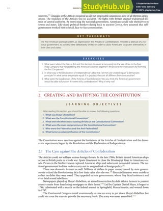 interests.[7] Changes in the Articles required an all-but-impossible unanimous vote of all thirteen deleg-
ations. The weakness of the Articles was no accident. The ﬁghts with Britain created widespread dis-
trust of central authority. By restricting the national government, Americans could rule themselves in
towns and states. Like many political thinkers dating back to ancient Greece, they assumed that self-
government worked best in small, face-to-face communities.
K E Y T A K E A W A Y S
The ﬁrst American political system, as expressed in the Articles of Confederation, reﬂected a distrust of a na-
tional government. Its powers were deliberately limited in order to allow Americans to govern themselves in
their cities and states.
E X E R C I S E S
1. What was it about the Stamp Act and the decision to award a monopoly on the sale of tea to the East
India Company that helped bring the American colonies together? What were the motivations for forming
the ﬁrst Congresses?
2. In what way is the Declaration of Independence’s idea that “all men are created equal” a democratic
principle? In what sense are people equal if, in practice, they are all diﬀerent from one another?
3. What were the weaknesses of the Articles of Confederation? Do you think the American government
would be able to function if it were still a confederation? Why or why not?
2. CREATING AND RATIFYING THE CONSTITUTION
L E A R N I N G O B J E C T I V E S
After reading this section, you should be able to answer the following questions:
1. What was Shays’s Rebellion?
2. What was the Constitutional Convention?
3. What were the three cross-cutting divides at the Constitutional Convention?
4. What were the main compromises at the Constitutional Convention?
5. Who were the Federalists and the Anti-Federalists?
6. What factors explain ratiﬁcation of the Constitution?
The Constitution was a reaction against the limitations of the Articles of Confederation and the demo-
cratic experiments begun by the Revolution and the Declaration of Independence.
2.1 The Case against the Articles of Confederation
The Articles could not address serious foreign threats. In the late 1780s, Britain denied American ships
access to British ports in a trade war. Spain threatened to close the Mississippi River to American ves-
sels. Pirates in the Mediterranean captured American ships and sailors and demanded ransom. The na-
tional government had few tools to carry out its assigned task of foreign policy.[8]
There was domestic ferment as well. Millions of dollars in paper money issued by state govern-
ments to fund the Revolutionary War lost their value after the war.[9] Financial interests were unable to
collect on debts they were owed. They appealed to state governments, where they faced resistance and
even brief armed rebellions.
Newspapers played up Shays’s Rebellion, an armed insurrection by debt-ridden farmers to prevent
county courts from foreclosing mortgages on their farms.[10] Led by Captain Daniel Shays, it began in
1786, culminated with a march on the federal arsenal in Springﬁeld, Massachusetts, and wound down
in 1787.
The Continental Congress voted unanimously to raise an army to put down Shays’s Rebellion but
could not coax the states to provide the necessary funds. The army was never assembled.[11]
12 AMERICAN GOVERNMENT AND POLITICS IN THE INFORMATION AGE VERSION 1.0.1
 