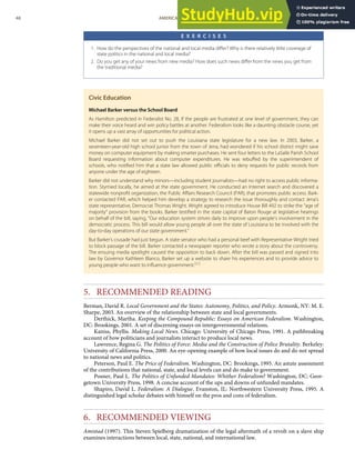 E X E R C I S E S
1. How do the perspectives of the national and local media diﬀer? Why is there relatively little coverage of
state politics in the national and local media?
2. Do you get any of your news from new media? How does such news diﬀer from the news you get from
the traditional media?
Civic Education
Michael Barker versus the School Board
As Hamilton predicted in Federalist No. 28, if the people are frustrated at one level of government, they can
make their voice heard and win policy battles at another. Federalism looks like a daunting obstacle course, yet
it opens up a vast array of opportunities for political action.
Michael Barker did not set out to push the Louisiana state legislature for a new law. In 2003, Barker, a
seventeen-year-old high school junior from the town of Jena, had wondered if his school district might save
money on computer equipment by making smarter purchases. He sent four letters to the LaSalle Parish School
Board requesting information about computer expenditures. He was rebuﬀed by the superintendent of
schools, who notiﬁed him that a state law allowed public oﬃcials to deny requests for public records from
anyone under the age of eighteen.
Barker did not understand why minors—including student journalists—had no right to access public informa-
tion. Stymied locally, he aimed at the state government. He conducted an Internet search and discovered a
statewide nonproﬁt organization, the Public Aﬀairs Research Council (PAR), that promotes public access. Bark-
er contacted PAR, which helped him develop a strategy to research the issue thoroughly and contact Jena’s
state representative, Democrat Thomas Wright. Wright agreed to introduce House Bill 492 to strike the “age of
majority” provision from the books. Barker testiﬁed in the state capital of Baton Rouge at legislative hearings
on behalf of the bill, saying, “Our education system strives daily to improve upon people’s involvement in the
democratic process. This bill would allow young people all over the state of Louisiana to be involved with the
day-to-day operations of our state government.”
But Barker’s crusade had just begun. A state senator who had a personal beef with Representative Wright tried
to block passage of the bill. Barker contacted a newspaper reporter who wrote a story about the controversy.
The ensuing media spotlight caused the opposition to back down. After the bill was passed and signed into
law by Governor Kathleen Blanco, Barker set up a website to share his experiences and to provide advice to
young people who want to inﬂuence government.[62]
5. RECOMMENDED READING
Berman, David R. Local Government and the States: Autonomy, Politics, and Policy. Armonk, NY: M. E.
Sharpe, 2003. An overview of the relationship between state and local governments.
Derthick, Martha. Keeping the Compound Republic: Essays on American Federalism. Washington,
DC: Brookings, 2001. A set of discerning essays on intergovernmental relations.
Kaniss, Phyllis. Making Local News. Chicago: University of Chicago Press, 1991. A pathbreaking
account of how politicians and journalists interact to produce local news.
Lawrence, Regina G. The Politics of Force: Media and the Construction of Police Brutality. Berkeley:
University of California Press, 2000. An eye-opening example of how local issues do and do not spread
to national news and politics.
Peterson, Paul E. The Price of Federalism. Washington, DC: Brookings, 1995. An astute assessment
of the contributions that national, state, and local levels can and do make to government.
Posner, Paul L. The Politics of Unfunded Mandates: Whither Federalism? Washington, DC: Geor-
getown University Press, 1998. A concise account of the ups and downs of unfunded mandates.
Shapiro, David L. Federalism: A Dialogue. Evanston, IL: Northwestern University Press, 1995. A
distinguished legal scholar debates with himself on the pros and cons of federalism.
6. RECOMMENDED VIEWING
Amistad (1997). This Steven Spielberg dramatization of the legal aftermath of a revolt on a slave ship
examines interactions between local, state, national, and international law.
48 AMERICAN GOVERNMENT AND POLITICS IN THE INFORMATION AGE VERSION 1.0.1
 