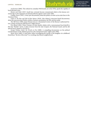 Anchorman (2004). This vehicle for comedian Will Ferrell, set in the 1970s, spoofs the vapidity of
local television news.
Bonnie and Clyde (1967). Small-time criminals become romanticized rebels in this famous revi-
sionist take on the expansion of national authority against crime in the 1930s.
Cadillac Desert (1997). A four-part documentary about the politics of water across state lines in the
American West.
Client 9: The Rise and Fall of Eliot Spitzer (2010). Alex Gibney’s interviews-based documentary
about the interweaving of hubris, politics, enemies, prostitution, the FBI, and the media.
The FBI Story (1959). James Stewart stars in a dramatized version of the Bureau’s authorized his-
tory, closely overseen by FBI director J. Edgar Hoover.
First Blood (1982). When Vietnam vet John Rambo clashes with a monomaniacal local sheriﬀ in
this ﬁrst “Rambo” movie, it takes everyone from the state troopers, the National Guard, and his old
special forces colonel to rein him in.
George Wallace: Settin’ the Woods on Fire (2000). A compelling documentary on the political
transformations of the Alabama governor who championed states’ rights in the 1960s.
Mystic River (2003). A state police oﬃcer investigating the murder of the daughter of a childhood
friend faces “the law of the street” in a working-class Boston neighborhood.
CHAPTER 2 FEDERALISM 49
 