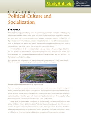 C H A P T E R 3
Political Culture and
Socialization
PREAMBLE
Americans have strong positive feelings about the country’s ﬂag. Government leaders and candidates giving
speeches often are ﬂanked by the Stars and Stripes; ﬂags appear in ceremonies honoring police oﬃcers, ﬁreﬁghters,
and military personnel; and American embassies, military bases, and ships abroad are depicted with ﬂags ﬂying. The
ﬂag is displayed prominently in television, print, and online advertisements for many diﬀerent products; car show-
rooms are draped with ﬂags; clothing manufacturers present models wearing the latest fashions against American
ﬂag backdrops; and ﬂags appear in ads for food, furniture, toys, and electronic gadgets.
Immediately following the 9/11 terrorist attacks, there was a huge increase in the sale and display of the Amer-
ican ﬂag. Nowhere was the trend more apparent than on television news broadcasts: news anchors wore
American-ﬂag lapel pins, and background visuals featured themes such as “America Fights Back,” wrapped in the
ﬂag’s color scheme of red, white, and blue.
Prior to a football game in September 2010, cadets from the US Air Force Academy unfurl a large American ﬂag in
Falcon Stadium to commemorate the people who lost their lives in the 9/11 terrorist attacks.
Source: http://commons.wikimedia.org/wiki/File:BYU_at_Air_Force_2010-09-11.jpg.
The United States ﬂag is the core icon of American political culture. Media representations associate the ﬂag with
the two dominant values of the American creed: democracy and capitalism. News media connect the ﬂag with as-
pects of democratic political culture, including elections, institutions, and national pride. People have more positive
reactions to politicians when they appear with the American ﬂag. Advertisements send the message that to “buy
American,” and thereby support the free-market economic system, is to be patriotic.
People gain an understanding and acceptance of the political culture of their nation through a process called
political socialization. The term “political socialization” refers to the process by which people learn their roles as cit-
izens and develop an understanding of government and politics. This chapter explores the ways in which know-
ledge about politics; the attitudes about government, political processes, and leaders; and citizens’ political behavi-
or—all of which are elements of American political culture—are passed on from generation to generation.
 