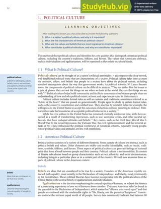 political culture
Collective ideologies, values,
beliefs, norms, assumptions,
and patterns of behavior that
characterize a particular
country.
beliefs
Ideas that are considered to
be true by a society.
egalitarianism
Doctrine emphasizing the
natural equality of people in
society.
1. POLITICAL CULTURE
L E A R N I N G O B J E C T I V E S
After reading this section, you should be able to answer the following questions:
1. What is a nation’s political culture, and why is it important?
2. What are the characteristics of American political culture?
3. What are the values and beliefs that are most ingrained in American citizens?
4. What constitutes a political subculture, and why are subcultures important?
This section deﬁnes political culture and identiﬁes the core qualities that distinguish American political
culture, including the country’s traditions, folklore, and heroes. The values that Americans embrace,
such as individualism and egalitarianism, will be examined as they relate to cultural ideals.
1.1 What Is Political Culture?
Political culture can be thought of as a nation’s political personality. It encompasses the deep-rooted,
well-established political traits that are characteristic of a society. Political culture takes into account
the attitudes, values, and beliefs that people in a society have about the political system, including
standard assumptions about the way that government works. As political scientist W. Lance Bennett
notes, the components of political culture can be diﬃcult to analyze. “They are rather like the lenses in
a pair of glasses: they are not the things we see when we look at the world; they are the things we see
with.”[1] Political culture helps build community and facilitate communication because people share an
understanding of how and why political events, actions, and experiences occur in their country.
Political culture includes formal rules as well as customs and traditions, sometimes referred to as
“habits of the heart,” that are passed on generationally. People agree to abide by certain formal rules,
such as the country’s constitution and codiﬁed laws. They also live by unstated rules: for example, the
willingness in the United States to accept the outcomes of elections without resorting to violence. Polit-
ical culture sets the boundaries of acceptable political behavior in a society.[2]
While the civic culture in the United States has remained relatively stable over time, shifts have oc-
curred as a result of transforming experiences, such as war, economic crises, and other societal up-
heavals, that have reshaped attitudes and beliefs.[3] Key events, such as the Civil War, World War I,
World War II, the Great Depression, the Vietnam War, the civil rights movement, and the terrorist at-
tacks of 9/11 have inﬂuenced the political worldviews of American citizens, especially young people,
whose political values and attitudes are less well established.
1.2 American Political Culture
Political culture consists of a variety of diﬀerent elements. Some aspects of culture are abstract, such as
political beliefs and values. Other elements are visible and readily identiﬁable, such as rituals, tradi-
tions, symbols, folklore, and heroes. These aspects of political culture can generate feelings of national
pride that form a bond between people and their country. Political culture is not monolithic. It consists
of diverse subcultures based on group characteristics such as race, ethnicity, and social circumstances,
including living in a particular place or in a certain part of the country. We will now examine these as-
pects of political culture in the American context.
Beliefs
Beliefs are ideas that are considered to be true by a society. Founders of the American republic en-
dorsed both equality, most notably in the Declaration of Independence, and liberty, most prominently
in the Constitution. These political theories have become incorporated into the political culture of the
United States in the central beliefs of egalitarianism and individualism.
Egalitarianism is the doctrine emphasizing the natural equality of humans, or at least the absence
of a preexisting superiority of one set of humans above another. This core American belief is found in
the preamble to the Declaration of Independence, which states that “all men are created equal” and that
people are endowed with the unalienable rights to “life, liberty, and the pursuit of happiness.” Americ-
ans endorse the intrinsic equal worth of all people. Survey data consistently indicate that between 80
52 AMERICAN GOVERNMENT AND POLITICS IN THE INFORMATION AGE VERSION 1.0.1
 