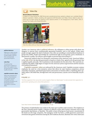 political tolerance
Willingness to allow groups
with whom one disagrees
fundamentally to exercise
their constitutionally
guaranteed freedoms.
rule of law
The premise that
government is based on a
body of law, agreed on by
the governed, this is applied
equally and justly.
capitalist economic values
Values that emphasize the
need for a free-enterprise
system, open business
competition, private
ownership of property, and
limited government
intervention in business
aﬀairs.
Video Clip
Barack Obama's Patriotism
A steak fry in Iowa during the 2008 Democratic presidential primary sparked a debate over candidate Barack
Obama’s patriotism. Obama, standing with opponents Bill Richardson and Hillary Clinton, failed to place his
hand over his heart during the playing of the national anthem. In the background is Ruth Harkin, wife of
Senator Tom Harkin, who hosted the event.
Another core American value is political tolerance, the willingness to allow groups with whom one
disagrees to exercise their constitutionally guaranteed freedoms, such as free speech. While many
people strongly support the ideal of tolerance, they often are unwilling to extend political freedoms to
groups they dislike. People acknowledge the constitutional right of racist groups, such as skinheads, to
demonstrate in public, but will go to great lengths to prevent them from doing so.[9]
Democratic political values are among the cornerstones of the American creed. Americans believe
in the rule of law: the idea that government is based on a body of law, agreed on by the governed, that
is applied equally and justly. The Constitution is the foundation for the rule of law. The creed also en-
compasses the public’s high degree of respect for the American system of government and the structure
of its political institutions.
Capitalist economic values are embraced by the American creed. Capitalist economic systems
emphasize the need for a free-enterprise system that allows for open business competition, private
ownership of property, and limited government intervention in business aﬀairs. Underlying these cap-
italist values is the belief that, through hard work and perseverance, anyone can be ﬁnancially success-
ful.[10]
FIGURE 3.1
Tea Party supporters from across the country staged a “March on Washington” to demonstrate their opposition to
government spending and to show their patriotism.
Source: http://commons.wikimedia.org/wiki/File:9.12_tea_party_in_DC.jpg.
The primacy of individualism may undercut the status quo in politics and economics. The emphasis on
the lone, powerful person implies a distrust of collective action and of power structures such as big
government, big business, or big labor. The public is leery of having too much power concentrated in
the hands of a few large companies. The emergence of the Tea Party, a visible grassroots conservative
movement that gained momentum during the 2010 midterm elections, illustrates how some Americans
View the video online at: http://youtu.be/Fwog6E08CFU
54 AMERICAN GOVERNMENT AND POLITICS IN THE INFORMATION AGE VERSION 1.0.1
 