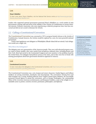 Constitutional Convention
The gathering of delegates
from twelve of the thirteen
states who met in
Philadelphia from June to
September of 1787; originally
authorized by the
Continental Congress to
consider amendments to the
Articles of Confederation,
they ultimately drafted the
Constitution that replaced it.
Link
Shays’s Rebellion
To learn more about Shays’s Rebellion, visit the National Park Service online at http://www.nps.gov/spar/
historyculture/shays-rebellion.htm.
Leaders who supported national government portrayed Shays’s Rebellion as a vivid symbol of state
governments running wild and proof of the inability of the Articles of Confederation to protect ﬁnan-
cial interests. Ordinary Americans, who were experiencing a relatively prosperous time, were less con-
cerned and did not see a need to eliminate the Articles.
2.2 Calling a Constitutional Convention
The Constitutional Convention was convened in 1787 to propose limited reforms to the Articles of
Confederation. Instead, however, the Articles would be replaced by a new, far more powerful national
government.
Twelve state legislatures sent delegates to Philadelphia (Rhode Island did not attend). Each delega-
tion would cast a single vote.
Who Were the Delegates?
The delegates were not representative of the American people. They were well-educated property own-
ers, many of them wealthy, who came mainly from prosperous seaboard cities, including Boston and
New York. Most had served in the Continental Congress and were sensitive to the problems faced by
the United States. Few delegates had political careers in the states, and so they were free to break with
existing presumptions about how government should be organized in America.
Link
Constitutional Convention
To learn more about the delegates to the Constitutional Convention, visit http://www.archives.gov/exhibits/
charters/constitution_founding_fathers.html.
The Constitutional Convention was a mix of great and minor characters. Exalted ﬁgures and brilliant
intellects sat among nonentities, drunkards, and nincompoops. The convention’s driving force and
chief strategist was a young, bookish politician from Virginia named James Madison. He successfully
pressured revered ﬁgures to attend the convention, such as George Washington, the commanding
oﬃcer of the victorious American revolutionaries, and Benjamin Franklin, a man at the twilight of a re-
markable career as printer, scientist, inventor, postmaster, philosopher, and diplomat.
CHAPTER 1 THE CONSTITUTION AND THE STRUCTURE OF GOVERNMENT POWER 13
 