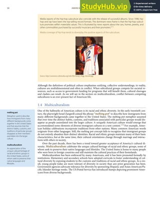 melting pot
Metaphor used to describe
how immigrants from many
diﬀerent backgrounds come
together in the United States
and that assumes that the
distinct habits, customs, and
traditions of particular groups
disappear as their members
assimilate into the larger
culture.
multiculturalism
An appreciation of the
unique cultural heritage of
racial and ethnic groups in
the United States, some of
whom seek to preserve their
native languages and
lifestyles.
Media reports of the hip-hop subculture also coincide with the release of successful albums. Since 1998, hip-
hop and rap have been the top-selling record formats. The dominant news frame is that the hip-hop subcul-
ture promotes selﬁsh materialist values. This is illustrated by news reports about the cars, homes, jewelry, and
other commodities purchased by successful musicians and their promoters.[21]
Media coverage of hip-hop tends to downplay the positive aspects of the subculture.
Source: http://commons.wikimedia.org/wiki/File:Snoop_Dogg_Hawaii.jpg.
Although the deﬁnition of political culture emphasizes unifying, collective understandings, in reality,
cultures are multidimensional and often in conﬂict. When subcultural groups compete for societal re-
sources, such as access to government funding for programs that will beneﬁt them, cultural cleavages
and clashes can result. As we will see in the section on multiculturalism, conﬂict between competing
subcultures is an ever-present fact of American life.
1.4 Multiculturalism
One of the hallmarks of American culture is its racial and ethnic diversity. In the early twentieth cen-
tury, the playwright Israel Zangwill coined the phrase “melting pot” to describe how immigrants from
many diﬀerent backgrounds came together in the United States. The melting pot metaphor assumed
that over time the distinct habits, customs, and traditions associated with particular groups would dis-
appear as people assimilated into the larger culture. A uniquely American culture would emerge that
accommodated some elements of diverse immigrant cultures in a new context.[22] For example, Amer-
ican holiday celebrations incorporate traditions from other nations. Many common American words
originate from other languages. Still, the melting pot concept fails to recognize that immigrant groups
do not entirely abandon their distinct identities. Racial and ethnic groups maintain many of their basic
characteristics, but at the same time, their cultural orientations change through marriage and interac-
tions with others in society.
Over the past decade, there has been a trend toward greater acceptance of America’s cultural di-
versity. Multiculturalism celebrates the unique cultural heritage of racial and ethnic groups, some of
whom seek to preserve their native languages and lifestyles. The United States is home to many people
who were born in foreign countries and still maintain the cultural practices of their homelands.
Multiculturalism has been embraced by many Americans, and it has been promoted formally by
institutions. Elementary and secondary schools have adopted curricula to foster understanding of cul-
tural diversity by exposing students to the customs and traditions of racial and ethnic groups. As a res-
ult, young people today are more tolerant of diversity in society than any prior generation has been.
Government agencies advocate tolerance for diversity by sponsoring Hispanic and Asian American/Pa-
ciﬁc Islander heritage weeks. The US Postal Service has introduced stamps depicting prominent Amer-
icans from diverse backgrounds.
58 AMERICAN GOVERNMENT AND POLITICS IN THE INFORMATION AGE VERSION 1.0.1
 