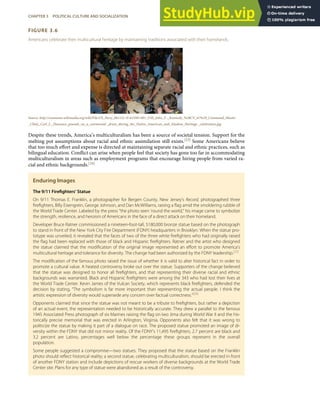 FIGURE 3.6
Americans celebrate their multicultural heritage by maintaining traditions associated with their homelands.
Source: http://commons.wikimedia.org/wiki/File:US_Navy_061121-N-6159N-001_USS_John_F ._Kennedy_%28CV_67%29_Command_Master
_Chief,_Carl_L._Dassance_pounds_on_a_ceremonial _drum_during_the_Native_American_and_Alaskan_Heritage _celebration.jpg.
Despite these trends, America’s multiculturalism has been a source of societal tension. Support for the
melting pot assumptions about racial and ethnic assimilation still exists.[23] Some Americans believe
that too much eﬀort and expense is directed at maintaining separate racial and ethnic practices, such as
bilingual education. Conﬂict can arise when people feel that society has gone too far in accommodating
multiculturalism in areas such as employment programs that encourage hiring people from varied ra-
cial and ethnic backgrounds.[24]
Enduring Images
The 9/11 Fireﬁghters’ Statue
On 9/11 Thomas E. Franklin, a photographer for Bergen County, New Jersey’s Record, photographed three
ﬁreﬁghters, Billy Eisengrein, George Johnson, and Dan McWilliams, raising a ﬂag amid the smoldering rubble of
the World Trade Center. Labeled by the press “the photo seen ‘round the world,” his image came to symbolize
the strength, resilience, and heroism of Americans in the face of a direct attack on their homeland.
Developer Bruce Ratner commissioned a nineteen-foot-tall, $180,000 bronze statue based on the photograph
to stand in front of the New York City Fire Department (FDNY) headquarters in Brooklyn. When the statue pro-
totype was unveiled, it revealed that the faces of two of the three white ﬁreﬁghters who had originally raised
the ﬂag had been replaced with those of black and Hispanic ﬁreﬁghters. Ratner and the artist who designed
the statue claimed that the modiﬁcation of the original image represented an eﬀort to promote America’s
multicultural heritage and tolerance for diversity. The change had been authorized by the FDNY leadership.[25]
The modiﬁcation of the famous photo raised the issue of whether it is valid to alter historical fact in order to
promote a cultural value. A heated controversy broke out over the statue. Supporters of the change believed
that the statue was designed to honor all ﬁreﬁghters, and that representing their diverse racial and ethnic
backgrounds was warranted. Black and Hispanic ﬁreﬁghters were among the 343 who had lost their lives at
the World Trade Center. Kevin James of the Vulcan Society, which represents black ﬁreﬁghters, defended the
decision by stating, “The symbolism is far more important than representing the actual people. I think the
artistic expression of diversity would supersede any concern over factual correctness.”[26]
Opponents claimed that since the statue was not meant to be a tribute to ﬁreﬁghters, but rather a depiction
of an actual event, the representation needed to be historically accurate. They drew a parallel to the famous
1945 Associated Press photograph of six Marines raising the ﬂag on Iwo Jima during World War II and the his-
torically precise memorial that was erected in Arlington, Virginia. Opponents also felt that it was wrong to
politicize the statue by making it part of a dialogue on race. The proposed statue promoted an image of di-
versity within the FDNY that did not mirror reality. Of the FDNY’s 11,495 ﬁreﬁghters, 2.7 percent are black and
3.2 percent are Latino, percentages well below the percentage these groups represent in the overall
population.
Some people suggested a compromise—two statues. They proposed that the statue based on the Franklin
photo should reﬂect historical reality; a second statue, celebrating multiculturalism, should be erected in front
of another FDNY station and include depictions of rescue workers of diverse backgrounds at the World Trade
Center site. Plans for any type of statue were abandoned as a result of the controversy.
CHAPTER 3 POLITICAL CULTURE AND SOCIALIZATION 59
 