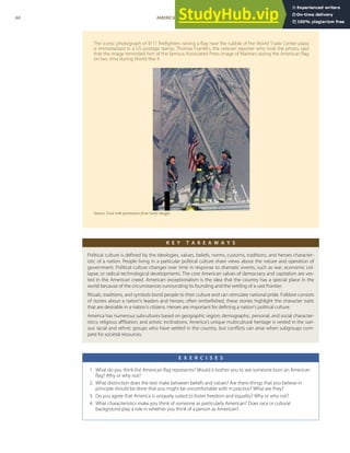 The iconic photograph of 9/11 ﬁreﬁghters raising a ﬂag near the rubble of the World Trade Center plaza
is immortalized in a US postage stamp. Thomas Franklin, the veteran reporter who took the photo, said
that the image reminded him of the famous Associated Press image of Marines raising the American ﬂag
on Iwo Jima during World War II.
Source: Used with permission from Getty Images.
K E Y T A K E A W A Y S
Political culture is deﬁned by the ideologies, values, beliefs, norms, customs, traditions, and heroes character-
istic of a nation. People living in a particular political culture share views about the nature and operation of
government. Political culture changes over time in response to dramatic events, such as war, economic col-
lapse, or radical technological developments. The core American values of democracy and capitalism are ves-
ted in the American creed. American exceptionalism is the idea that the country has a special place in the
world because of the circumstances surrounding its founding and the settling of a vast frontier.
Rituals, traditions, and symbols bond people to their culture and can stimulate national pride. Folklore consists
of stories about a nation’s leaders and heroes; often embellished, these stories highlight the character traits
that are desirable in a nation’s citizens. Heroes are important for deﬁning a nation’s political culture.
America has numerous subcultures based on geographic region; demographic, personal, and social character-
istics; religious aﬃliation, and artistic inclinations. America’s unique multicultural heritage is vested in the vari-
ous racial and ethnic groups who have settled in the country, but conﬂicts can arise when subgroups com-
pete for societal resources.
E X E R C I S E S
1. What do you think the American ﬂag represents? Would it bother you to see someone burn an American
ﬂag? Why or why not?
2. What distinction does the text make between beliefs and values? Are there things that you believe in
principle should be done that you might be uncomfortable with in practice? What are they?
3. Do you agree that America is uniquely suited to foster freedom and equality? Why or why not?
4. What characteristics make you think of someone as particularly American? Does race or cultural
background play a role in whether you think of a person as American?
60 AMERICAN GOVERNMENT AND POLITICS IN THE INFORMATION AGE VERSION 1.0.1
 