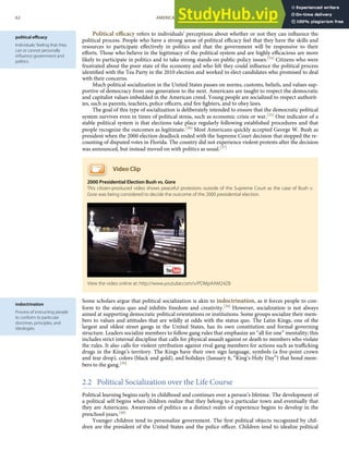 political eﬃcacy
Individuals’ feeling that they
can or cannot personally
inﬂuence government and
politics.
indoctrination
Process of instructing people
to conform to particular
doctrines, principles, and
ideologies.
Political eﬃcacy refers to individuals’ perceptions about whether or not they can inﬂuence the
political process. People who have a strong sense of political eﬃcacy feel that they have the skills and
resources to participate eﬀectively in politics and that the government will be responsive to their
eﬀorts. Those who believe in the legitimacy of the political system and are highly eﬃcacious are more
likely to participate in politics and to take strong stands on public-policy issues.[34] Citizens who were
frustrated about the poor state of the economy and who felt they could inﬂuence the political process
identiﬁed with the Tea Party in the 2010 election and worked to elect candidates who promised to deal
with their concerns.
Much political socialization in the United States passes on norms, customs, beliefs, and values sup-
portive of democracy from one generation to the next. Americans are taught to respect the democratic
and capitalist values imbedded in the American creed. Young people are socialized to respect authorit-
ies, such as parents, teachers, police oﬃcers, and ﬁre ﬁghters, and to obey laws.
The goal of this type of socialization is deliberately intended to ensure that the democratic political
system survives even in times of political stress, such as economic crisis or war.[35] One indicator of a
stable political system is that elections take place regularly following established procedures and that
people recognize the outcomes as legitimate.[36] Most Americans quickly accepted George W. Bush as
president when the 2000 election deadlock ended with the Supreme Court decision that stopped the re-
counting of disputed votes in Florida. The country did not experience violent protests after the decision
was announced, but instead moved on with politics as usual.[37]
Video Clip
2000 Presidential Election Bush vs. Gore
This citizen-produced video shows peaceful protestors outside of the Supreme Court as the case of Bush v.
Gore was being considered to decide the outcome of the 2000 presidential election.
Some scholars argue that political socialization is akin to indoctrination, as it forces people to con-
form to the status quo and inhibits freedom and creativity.[38] However, socialization is not always
aimed at supporting democratic political orientations or institutions. Some groups socialize their mem-
bers to values and attitudes that are wildly at odds with the status quo. The Latin Kings, one of the
largest and oldest street gangs in the United States, has its own constitution and formal governing
structure. Leaders socialize members to follow gang rules that emphasize an “all for one” mentality; this
includes strict internal discipline that calls for physical assault against or death to members who violate
the rules. It also calls for violent retribution against rival gang members for actions such as traﬃcking
drugs in the Kings’s territory. The Kings have their own sign language, symbols (a ﬁve-point crown
and tear drop), colors (black and gold), and holidays (January 6, “King’s Holy Day”) that bond mem-
bers to the gang.[39]
2.2 Political Socialization over the Life Course
Political learning begins early in childhood and continues over a person’s lifetime. The development of
a political self begins when children realize that they belong to a particular town and eventually that
they are Americans. Awareness of politics as a distinct realm of experience begins to develop in the
preschool years.[40]
Younger children tend to personalize government. The ﬁrst political objects recognized by chil-
dren are the president of the United States and the police oﬃcer. Children tend to idealize political
View the video online at: http://www.youtube.com/v/PDMpAAM24Z8
62 AMERICAN GOVERNMENT AND POLITICS IN THE INFORMATION AGE VERSION 1.0.1
 