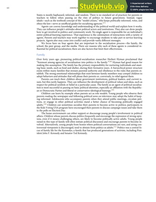 States is mostly haphazard, informal, and random. There is no standard set of practices for parents or
teachers to follow when passing on the rites of politics to future generations. Instead, vague
ideals—such as the textbook concept of the “model citizen,” who keeps politically informed, votes, and
obeys the law—serve as unoﬃcial guides for socializing agencies.[47]
Agents can convey knowledge and understanding of the political world and explain how it works.
They can inﬂuence people’s attitudes about political actors and institutions. They also can show people
how to get involved in politics and community work. No single agent is responsible for an individual’s
entire political learning experience. That experience is the culmination of interactions with a variety of
agents. Parents and teachers may work together to encourage students to take part in service learning
projects. Agents also may come into conﬂict and provide vastly diﬀerent messages.
We focus here on four agents that are important to the socialization process—the family, the
school, the peer group, and the media. There are reasons why each of these agents is considered in-
ﬂuential for political socialization; there are also factors that limit their eﬀectiveness.
Family
Over forty years ago, pioneering political-socialization researcher Herbert Hyman proclaimed that
“foremost among agencies of socialization into politics is the family.”[48] Hyman had good reason for
making this assumption. The family has the primary responsibility for nurturing individuals and meet-
ing basic needs, such as food and shelter, during their formative years. A hierarchical power structure
exists within many families that stresses parental authority and obedience to the rules that parents es-
tablish. The strong emotional relationships that exist between family members may compel children to
adopt behaviors and attitudes that will please their parents or, conversely, to rebel against them.
Parents can teach their children about government institutions, political leaders, and current is-
sues, but this rarely happens. They can inﬂuence the development of political values and ideas, such as
respect for political symbols or belief in a particular cause. The family as an agent of political socializa-
tion is most successful in passing on basic political identities, especially an aﬃliation with the Republic-
an or Democratic Parties and liberal or conservative ideological leanings.[49]
Children can learn by example when parents act as role models. Young people who observe their
parents reading the newspaper and following political news on television may adopt the habit of keep-
ing informed. Adolescents who accompany parents when they attend public meetings, circulate peti-
tions, or engage in other political activities stand a better chance of becoming politically engaged
adults.[50] Children can sometimes socialize their parents to become active in politics; participants in
the Kids Voting USA program have encouraged their parents to discuss campaign issues and take them
to the polls on Election Day.
The home environment can either support or discourage young people’s involvement in political
aﬀairs. Children whose parents discuss politics frequently and encourage the expression of strong opin-
ions, even if it means challenging others, are likely to become politically active adults. Young people
raised in this type of family will often initiate political discussion and encourage parents to become in-
volved. Alternatively, young people from homes where political conversations are rare, and airing con-
troversial viewpoints is discouraged, tend to abstain from politics as adults.[51] Politics was a central fo-
cus of family life for the Kennedys, a family that has produced generations of activists, including Pres-
ident John F. Kennedy and Senator Ted Kennedy.
64 AMERICAN GOVERNMENT AND POLITICS IN THE INFORMATION AGE VERSION 1.0.1
 