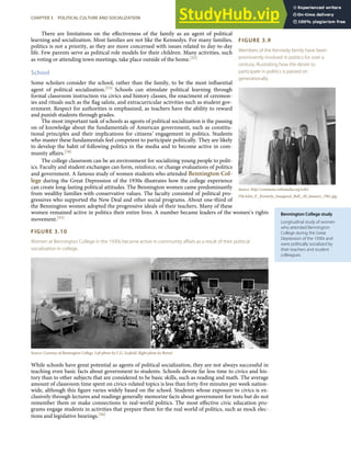 FIGURE 3.9
Members of the Kennedy family have been
prominently involved in politics for over a
century, illustrating how the desire to
participate in politics is passed on
generationally.
Source: http://commons.wikimedia.org/wiki/
File:John_F._Kennedy_Inaugural_Ball,_20_January_1961.jpg.
Bennington College study
Longitudinal study of women
who attended Bennington
College during the Great
Depression of the 1930s and
were politically socialized by
their teachers and student
colleagues.
There are limitations on the eﬀectiveness of the family as an agent of political
learning and socialization. Most families are not like the Kennedys. For many families,
politics is not a priority, as they are more concerned with issues related to day-to-day
life. Few parents serve as political role models for their children. Many activities, such
as voting or attending town meetings, take place outside of the home.[52]
School
Some scholars consider the school, rather than the family, to be the most inﬂuential
agent of political socialization.[53] Schools can stimulate political learning through
formal classroom instruction via civics and history classes, the enactment of ceremon-
ies and rituals such as the ﬂag salute, and extracurricular activities such as student gov-
ernment. Respect for authorities is emphasized, as teachers have the ability to reward
and punish students through grades.
The most important task of schools as agents of political socialization is the passing
on of knowledge about the fundamentals of American government, such as constitu-
tional principles and their implications for citizens’ engagement in politics. Students
who master these fundamentals feel competent to participate politically. They are likely
to develop the habit of following politics in the media and to become active in com-
munity aﬀairs.[54]
The college classroom can be an environment for socializing young people to polit-
ics. Faculty and student exchanges can form, reinforce, or change evaluations of politics
and government. A famous study of women students who attended Bennington Col-
lege during the Great Depression of the 1930s illustrates how the college experience
can create long-lasting political attitudes. The Bennington women came predominantly
from wealthy families with conservative values. The faculty consisted of political pro-
gressives who supported the New Deal and other social programs. About one-third of
the Bennington women adopted the progressive ideals of their teachers. Many of these
women remained active in politics their entire lives. A number became leaders of the women’s rights
movement.[55]
FIGURE 3.10
Women at Bennington College in the 1930s became active in community aﬀairs as a result of their political
socialization in college.
Source: Courtesy of Bennington College. Left photo by C.G. Scoﬁeld. Right photo by Rotzel.
While schools have great potential as agents of political socialization, they are not always successful in
teaching even basic facts about government to students. Schools devote far less time to civics and his-
tory than to other subjects that are considered to be basic skills, such as reading and math. The average
amount of classroom time spent on civics-related topics is less than forty-ﬁve minutes per week nation-
wide, although this ﬁgure varies widely based on the school. Students whose exposure to civics is ex-
clusively through lectures and readings generally memorize facts about government for tests but do not
remember them or make connections to real-world politics. The most eﬀective civic education pro-
grams engage students in activities that prepare them for the real world of politics, such as mock elec-
tions and legislative hearings.[56]
CHAPTER 3 POLITICAL CULTURE AND SOCIALIZATION 65
 
