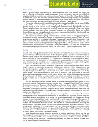 Peer Group
Peers (a group of people who are linked by common interests, equal social position, and similar age)
can be inﬂuential in the political socialization process. Young people desire approval and are likely to
adopt the attitudes, viewpoints, and behavior patterns of groups to which they belong. Unlike the fam-
ily and school, which are structured hierarchically with adults exercising authority, the peer group
provides a forum for youth to interact with people who are at similar levels of maturity. Peers provide
role models for people who are trying to ﬁt in or become popular in a social setting.[57]
Peer-group inﬂuence begins when children reach school age and spend less time at home. Middle-
childhood (elementary school) friendships are largely segregated by sex and age, as groups of boys and
girls will engage in social activities such as eating together in the lunchroom or going to the mall. Such
interactions reinforce sex-role distinctions, including those with political relevance, such as the percep-
tion that males are more suited to hold positions of authority. Peer relationships change later in child-
hood, adolescence, and young adulthood, when groups are more often based on athletic, social, aca-
demic, and job-related interests and abilities.[58]
The pressure to conform to group norms can have a powerful impact on young people’s political
development if group members are engaged in activities directly related to politics, such as student
government or working on a candidate’s campaign. Young people even will change their political view-
points to conform to those held by the most vocal members of their peer group rather than face being
ostracized. Still, individuals often gravitate toward groups that hold beliefs and values similar to their
own in order to minimize conﬂict and reinforce their personal views.[59] As in the case of families, the
inﬂuence of peer groups is mitigated by the fact that politics is not a high priority for most of them.
Media
As early as the 1930s, political scientist Charles Merriam observed that radio and ﬁlm had tremendous
power to educate: “Millions of persons are reached daily through these agencies, and are profoundly in-
ﬂuenced by the material and interpretations presented in impressive form, incessantly, and in mo-
ments when they are open to suggestion.”[60] The capacity of mass media to socialize people to politics
has grown massively as the number of media outlets has increased and as new technologies allow for
more interactive media experiences. Most people’s political experiences occur vicariously through the
media because they do not have personal access to government or politicians.
Since the advent of television, mass media have become prominent socialization agents. Young
people’s exposure to mass media has increased markedly since the 1960s. Studies indicate that the typ-
ical American aged two to eighteen spends almost forty hours a week consuming mass media, which is
roughly the equivalent of holding a full-time job. In one-third of homes, the television is on all day.
Young people’s mass-media experiences often occur in isolation. They spend much of their time
watching television, using a computer or cell phone, playing video games, or listening to music alone.
Personal contact with family members, teachers, and friends has declined. More than 60 percent of
people under the age of twenty have televisions in their bedrooms, which are multimedia sanctuar-
ies.[61]
The use of more personalized forms of media, such as text messaging and participation in social
networking sites, has expanded exponentially in recent years. Young people using these forms of media
have greater control over their own political socialization: they can choose to follow politics through a
Facebook group that consists largely of close friends and associates with similar viewpoints, or they
may decide to avoid political material altogether. Young people, even those who have not reached vot-
ing age, can become involved in election campaigns by using social media to contribute their own com-
mentary and videos online.
Media are rich sources of information about government, politics, and current aﬀairs. People learn
about politics through news presented on television, in newspapers and magazines, on radio programs,
on Internet websites, and through social media. The press provides insights into the workings of gov-
ernment by showcasing political leaders in action, such as gavel-to-gavel coverage of Congress on C-
SPAN. People can witness politicians in action, including on the campaign trail, through videos posted
on YouTube and on online news sites such as CNN and MSNBC. Entertainment media, including tele-
vision comedies and dramas, music, ﬁlm, and video games also contain much political content. Televi-
sion programs such as The West Wing and Law and Order oﬀer viewers accounts of how government
functions that, although ﬁctionalized, can appear realistic. Media also establish linkages between lead-
ers, institutions, and citizens. In contrast to typing and mailing a letter, it is easier than ever for people
to contact leaders directly using e-mail and Facebook.
Some factors work against the media as agents of political socialization. Media are ﬁrst and
foremost proﬁt-driven entities that are not mandated to be civic educators; they balance their public
service imperative against the desire to make money. Moreover, unlike teachers, journalists do not have
formal training in how to educate citizens about government and politics; as a result, the news often
can be more sensational than informative.
66 AMERICAN GOVERNMENT AND POLITICS IN THE INFORMATION AGE VERSION 1.0.1
 