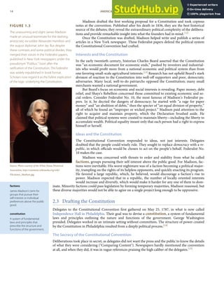 FIGURE 1.3
The unassuming and slight James Madison
made an unusual teammate for the dashing,
aristocratic ex-soldier Alexander Hamilton and
the august diplomat John Jay. But despite
these contrasts and some political divides, they
merged their voices in the Federalist papers,
published in New York newspapers under the
pseudonym “Publius.” Soon after the
ratiﬁcation of the Constitution, The Federalist
was widely republished in book format.
Scholars now regard it as the fullest explication
of the logic underlying the Constitution.
Source: Photo courtesy of the White House Historical
Association, http://commons.wikimedia.org/wiki/
File:James_Madison.jpg.
factions
James Madison’s term for
groups that pursue their
self-interest or individual
preferences above the public
good.
constitution
A system of fundamental
laws and principles that
prescribe the structure and
functions of the government.
Madison drafted the ﬁrst working proposal for a Constitution and took copious
notes at the convention. Published after his death in 1836, they are the best historical
source of the debates; they reveal the extraordinary political complexity of the delibera-
tions and provide remarkable insight into what the founders had in mind.[12]
Once the Constitution was drafted, Madison helped write and publish a series of
articles in a New York newspaper. These Federalist papers defend the political system
the Constitutional Convention had crafted.
Interests and the Constitution
In the early twentieth century, historian Charles Beard asserted that the Constitution
was “an economic document for economic ends,” pushed by investors and industrial-
ists who would proﬁt more from a national economic and political system than from
one favoring small-scale agricultural interests.[13] Research has not upheld Beard’s stark
division of reaction to the Constitution into well-oﬀ supporters and poor, democratic
adversaries. Many local, well-to-do patriarchs opposed the Constitution; many small
merchants wanted a national government.
But Beard’s focus on economic and social interests is revealing. Paper money, debt
relief, and Shays’s Rebellion concerned those committed to existing economic and so-
cial orders. Consider Federalist No. 10, the most famous of Madison’s Federalist pa-
pers. In it, he decried the dangers of democracy; he started with “a rage for paper
money” and “an abolition of debts,” then the specter of “an equal division of property,”
all of which he found an “improper or wicked project.” Madison paid attention to the
right to acquire and maintain property, which the Declaration brushed aside. He
claimed that political systems were created to maintain liberty—including the liberty to
accumulate wealth. Political equality meant only that each person had a right to express
himself or herself.
Ideas and the Constitution
The Constitutional Convention responded to ideas, not just interests. Delegates
doubted that the people could wisely rule. They sought to replace democracy with a re-
public, in which oﬃcials would be chosen to act on the people’s behalf. Federalist No.
10 makes the case.
Madison was concerned with threats to order and stability from what he called
factions, groups pursuing their self-interest above the public good. For Madison, fac-
tions were inevitable. His worst nightmare was of a faction becoming a political major-
ity, trampling on the rights of its helpless opponents, and quickly enacting its program.
He favored a large republic, which, he believed, would discourage a faction’s rise to
power. Madison expected that in a republic, the number of locally oriented interests
would increase and diversify, which would make it harder for any one of them to dom-
inate. Minority factions could pass legislation by forming temporary majorities, Madison reasoned, but
these diverse majorities would not be able to agree on a single project long enough to be oppressive.
2.3 Drafting the Constitution
Delegates to the Constitutional Convention ﬁrst gathered on May 25, 1787, in what is now called
Independence Hall in Philadelphia. Their goal was to devise a constitution, a system of fundamental
laws and principles outlining the nature and functions of the government. George Washington
presided. Delegates worked in an intimate setting without committees. The structure of power created
by the Constitution in Philadelphia resulted from a deeply political process.[14]
The Secrecy of the Constitutional Convention
Deliberations took place in secret, as delegates did not want the press and the public to know the details
of what they were considering ("Comparing Content"). Newspapers hardly mentioned the convention
at all, and when they did, it was in vague references praising the high caliber of the delegates.[15]
14 AMERICAN GOVERNMENT AND POLITICS IN THE INFORMATION AGE VERSION 1.0.1
 