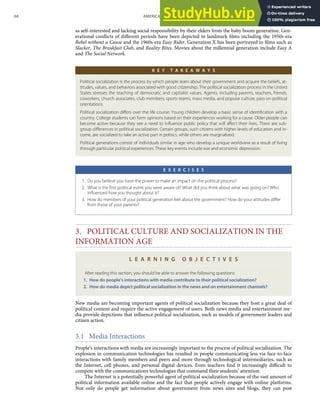 as self-interested and lacking social responsibility by their elders from the baby boom generation. Gen-
erational conﬂicts of diﬀerent periods have been depicted in landmark ﬁlms including the 1950s-era
Rebel without a Cause and the 1960s-era Easy Rider. Generation X has been portrayed in ﬁlms such as
Slacker, The Breakfast Club, and Reality Bites. Movies about the millennial generation include Easy A
and The Social Network.
K E Y T A K E A W A Y S
Political socialization is the process by which people learn about their government and acquire the beliefs, at-
titudes, values, and behaviors associated with good citizenship. The political socialization process in the United
States stresses the teaching of democratic and capitalist values. Agents, including parents, teachers, friends,
coworkers, church associates, club members, sports teams, mass media, and popular culture, pass on political
orientations.
Political socialization diﬀers over the life course. Young children develop a basic sense of identiﬁcation with a
country. College students can form opinions based on their experiences working for a cause. Older people can
become active because they see a need to inﬂuence public policy that will aﬀect their lives. There are sub-
group diﬀerences in political socialization. Certain groups, such citizens with higher levels of education and in-
come, are socialized to take an active part in politics, while others are marginalized.
Political generations consist of individuals similar in age who develop a unique worldview as a result of living
through particular political experiences. These key events include war and economic depression.
E X E R C I S E S
1. Do you believe you have the power to make an impact on the political process?
2. What is the ﬁrst political event you were aware of? What did you think about what was going on? Who
inﬂuenced how you thought about it?
3. How do members of your political generation feel about the government? How do your attitudes diﬀer
from those of your parents?
3. POLITICAL CULTURE AND SOCIALIZATION IN THE
INFORMATION AGE
L E A R N I N G O B J E C T I V E S
After reading this section, you should be able to answer the following questions:
1. How do people’s interactions with media contribute to their political socialization?
2. How do media depict political socialization in the news and on entertainment channels?
New media are becoming important agents of political socialization because they host a great deal of
political content and require the active engagement of users. Both news media and entertainment me-
dia provide depictions that inﬂuence political socialization, such as models of government leaders and
citizen action.
3.1 Media Interactions
People’s interactions with media are increasingly important to the process of political socialization. The
explosion in communication technologies has resulted in people communicating less via face-to-face
interactions with family members and peers and more through technological intermediaries, such as
the Internet, cell phones, and personal digital devices. Even teachers ﬁnd it increasingly diﬃcult to
compete with the communications technologies that command their students’ attention.
The Internet is a potentially powerful agent of political socialization because of the vast amount of
political information available online and the fact that people actively engage with online platforms.
Not only do people get information about government from news sites and blogs, they can post
68 AMERICAN GOVERNMENT AND POLITICS IN THE INFORMATION AGE VERSION 1.0.1
 