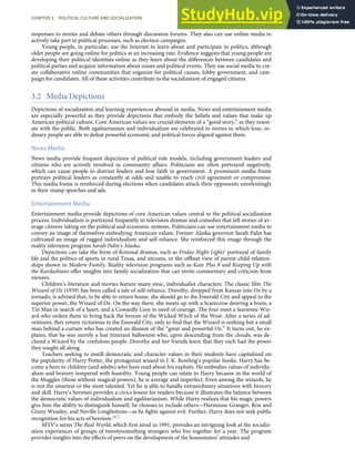 responses to stories and debate others through discussion forums. They also can use online media to
actively take part in political processes, such as election campaigns.
Young people, in particular, use the Internet to learn about and participate in politics, although
older people are going online for politics at an increasing rate. Evidence suggests that young people are
developing their political identities online as they learn about the diﬀerences between candidates and
political parties and acquire information about issues and political events. They use social media to cre-
ate collaborative online communities that organize for political causes, lobby government, and cam-
paign for candidates. All of these activities contribute to the socialization of engaged citizens.
3.2 Media Depictions
Depictions of socialization and learning experiences abound in media. News and entertainment media
are especially powerful as they provide depictions that embody the beliefs and values that make up
American political culture. Core American values are crucial elements of a “good story,” as they reson-
ate with the public. Both egalitarianism and individualism are celebrated in stories in which lone, or-
dinary people are able to defeat powerful economic and political forces aligned against them.
News Media
News media provide frequent depictions of political role models, including government leaders and
citizens who are actively involved in community aﬀairs. Politicians are often portrayed negatively,
which can cause people to distrust leaders and lose faith in government. A prominent media frame
portrays political leaders as constantly at odds and unable to reach civil agreement or compromise.
This media frame is reinforced during elections when candidates attack their opponents unrelentingly
in their stump speeches and ads.
Entertainment Media
Entertainment media provide depictions of core American values central to the political socialization
process. Individualism is portrayed frequently in television dramas and comedies that tell stories of av-
erage citizens taking on the political and economic systems. Politicians can use entertainment media to
convey an image of themselves embodying American values. Former Alaska governor Sarah Palin has
cultivated an image of rugged individualism and self-reliance. She reinforced this image through the
reality television program Sarah Palin’s Alaska.
Depictions can take the form of ﬁctional dramas, such as Friday Night Lights’ portrayal of family
life and the politics of sports in rural Texas, and sitcoms, or the oﬀbeat view of parent-child relation-
ships shown in Modern Family. Reality television programs such as Kate Plus 8 and Keeping Up with
the Kardashians oﬀer insights into family socialization that can invite commentary and criticism from
viewers.
Children’s literature and movies feature many stoic, individualist characters. The classic ﬁlm The
Wizard of Oz (1939) has been called a tale of self-reliance. Dorothy, dropped from Kansas into Oz by a
tornado, is advised that, to be able to return home, she should go to the Emerald City and appeal to the
superior power, the Wizard of Oz. On the way there, she meets up with a Scarecrow desiring a brain, a
Tin Man in search of a heart, and a Cowardly Lion in need of courage. The four meet a fearsome Wiz-
ard who orders them to bring back the broom of the Wicked Witch of the West. After a series of ad-
ventures, they return victorious to the Emerald City, only to ﬁnd that the Wizard is nothing but a small
man behind a curtain who has created an illusion of the “great and powerful Oz.” It turns out, he ex-
plains, that he was merely a lost itinerant balloonist who, upon descending from the clouds, was de-
clared a Wizard by the credulous people. Dorothy and her friends learn that they each had the power
they sought all along.
Teachers seeking to instill democratic and character values in their students have capitalized on
the popularity of Harry Potter, the protagonist wizard in J. K. Rowling’s popular books. Harry has be-
come a hero to children (and adults) who have read about his exploits. He embodies values of individu-
alism and bravery tempered with humility. Young people can relate to Harry because in the world of
the Muggles (those without magical powers), he is average and imperfect. Even among the wizards, he
is not the smartest or the most talented. Yet he is able to handle extraordinary situations with bravery
and skill. Harry’s heroism provides a civics lesson for readers because it illustrates the balance between
the democratic values of individualism and egalitarianism. While Harry realizes that his magic powers
give him the ability to distinguish himself, he chooses to include others—Hermione Granger, Ron and
Ginny Weasley, and Neville Longbottom—as he ﬁghts against evil. Further, Harry does not seek public
recognition for his acts of heroism.[67]
MTV’s series The Real World, which ﬁrst aired in 1991, provides an intriguing look at the socializ-
ation experiences of groups of twentysomething strangers who live together for a year. The program
CHAPTER 3 POLITICAL CULTURE AND SOCIALIZATION 69
provides insights into the eﬀects of peers on the development of the housemates’ attitudes and
 
