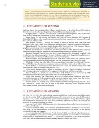 election. Children who participate are often motivated to turn out at elections when they reach voting age. In
addition, children’s participation in Kids Voting USA stimulates parents’ interest in the campaign and voter
turnout. Young people initiate discussions at home that are associated with their school projects. This enthusi-
asm for elections continues for some families after the program’s completion, especially among families of
lower socioeconomic status who previously had little incentive for participating in politics.[73]
4. RECOMMENDED READING
Calavita, Marco. Apprehending Politics. Albany: State University of New York Press, 2005. Looks at
how the news media inﬂuences the political beliefs and behavior of generation X.
Campbell, David E. Why We Vote. Princeton, NJ: Princeton University Press, 2006. Examines the
ways in which schools and communities socialize young people to politics.
Craig, Steven C., and Stephen Earl Bennet, eds. After the Boom. Lanham, MD: Rowman &
Littleﬁeld, 1997. Explores the socializing experiences and political orientations of generation X, people
born between 1960 and 1980.
Delli Carpini, Michael X. Stability and Change in American Politics. New York: New York
University Press, 1986. A study of the baby boom generation using a political socialization framework.
Elazar, Daniel J. The American Mosaic. Boulder, CO: Westview Press, 1994. Examines the geo-
graphical underpinnings of American political culture across generations.
Hunter, James Davison. Culture Wars. New York: Basic Books, 1991. Discusses how subgroups
based on religious diﬀerences disagree on fundamental issues of American national identity.
Johnson, Thomas J., Carol E. Hays, and Scott P. Hays. Lanham, MD: Rowman & Littleﬁeld, 1998.
A collection of articles discussing how the mass media can contribute to the political socialization pro-
cess and foster the development of democratic values and participation.
Kitwana, Bakari. The Hip-Hop Generation. New York: Basic Civitas Books, 2002. Discusses the so-
cialization experiences of young black Americans who ﬁnd their political voice in hip-hop music.
McClosky, Herbert, and John Zaller. The American Ethos. Cambridge, MA: Harvard University
Press, 1984. Examines the nature of Americans’ commitment to democratic and capitalist values.
Niemi, Richard G., and Jane Junn. Civic Education. New Haven, CT: Yale University Press, 1998.
Explores how schools succeed and fail in teaching civics.
Schmermund, Kathleen. Charles Gibson vs. Jon Stewart. New York: Lambert Academic Publishing,
2010. Compares political socialization of young people via traditional and fake news media.
Strauss, William, and Neil Howe. Generations. New York: William Morrow and Company, 1992.
Provides an overview of American generations since the founding of America.
White, John Kenneth. The Values Divide. New York: Chatham House Publishers, 2003. An ac-
count of how changes in the demographic, racial, and ethnic makeup of the United States that have oc-
curred since the 1950s have resulted in a fundamental shift in cultural values.
Youniss, James, and Miranda Yates. Community Service and Social Responsibility in Youth. Chica-
go: University of Chicago Press, 1997. A study of high school community service programs and how
they work to promote future civic participation.
5. RECOMMENDED VIEWING
42: Forty Two Up (1999). The sixth and ﬁnal installment of Michael Apted’s unprecedented document-
ary ﬁlm chronicling the lives of fourteen British men and women in seven-year intervals. The subjects
represent a cross-section of British society, and their life stories depict a variety of socialization experi-
ences and political orientations. This series of documentaries, beginning with Seven Up, is the only ﬁlm
depiction of socialization over the life course.
American Family (2002). A PBS dramatic series that examines the everyday lives of members of an
extended Latino family.
American History X (1998). An examination of two brothers who are drawn into a neo-Nazi skin-
head gang. The ﬁlm examines family socialization as the initial source of one brother’s racism, which is
reinforced in prison and in a gang.
An American Family (1973), American Family Revisited (1983), Lance Loud!: A Death in an Amer-
ican Family (2003). A television documentary series capturing the life and times of the Loud family; the
series was one of the ﬁrst forays into “reality TV” and became controversial as the family dealt publicly
with many diﬃcult life situations, including issues of sexual orientation and divorce.
72 AMERICAN GOVERNMENT AND POLITICS IN THE INFORMATION AGE VERSION 1.0.1
 