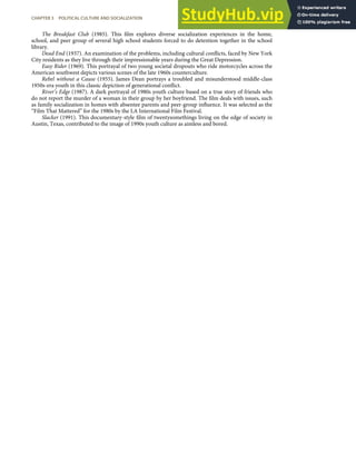 The Breakfast Club (1985). This ﬁlm explores diverse socialization experiences in the home,
school, and peer group of several high school students forced to do detention together in the school
library.
Dead End (1937). An examination of the problems, including cultural conﬂicts, faced by New York
City residents as they live through their impressionable years during the Great Depression.
Easy Rider (1969). This portrayal of two young societal dropouts who ride motorcycles across the
American southwest depicts various scenes of the late 1960s counterculture.
Rebel without a Cause (1955). James Dean portrays a troubled and misunderstood middle-class
1950s-era youth in this classic depiction of generational conﬂict.
River’s Edge (1987). A dark portrayal of 1980s youth culture based on a true story of friends who
do not report the murder of a woman in their group by her boyfriend. The ﬁlm deals with issues, such
as family socialization in homes with absentee parents and peer-group inﬂuence. It was selected as the
“Film That Mattered” for the 1980s by the LA International Film Festival.
Slacker (1991). This documentary-style ﬁlm of twentysomethings living on the edge of society in
Austin, Texas, contributed to the image of 1990s youth culture as aimless and bored.
CHAPTER 3 POLITICAL CULTURE AND SOCIALIZATION 73
 