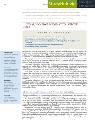 communication
The process of transmitting
or exchanging information. It
can involve asserting,
arguing, debating,
deliberating, contacting,
pressuring, appealing to,
cajoling, and addressing.
information
Facts, knowledge, and views
that people communicate
about subjects and events. It
encompasses news, opinion
and commentary, and the
contents of entertainment.
mass media
Well-established
communication formats, such
as newspapers and
magazines, network
television and radio stations,
designed to reach large
audiences.
new media
Forms of electronic
communication made
possible by computer and
digital technologies.
Central Command wrote an op-ed column in the New York Times reminding people that Private Lynch had never
claimed to be a hero and denying that the military had played up her rescue for its publicity purposes.[6]
The Jessica Lynch story graphically reveals the interconnection of communication, information, and the media,
as well as their signiﬁcance for government and politics. These are the subjects of this chapter.
1. COMMUNICATION, INFORMATION, AND THE
MEDIA
L E A R N I N G O B J E C T I V E S
After reading this section, you should be able to answer the following questions:
1. What are communication, information, and mass and new media?
2. How do economics, government and politics, and technology shape the media and their
contents?
3. What are the main criticisms directed at the media industry?
4. What are the types of mass media?
Communication is a central activity of everyone engaged in politics—people asserting, arguing, de-
liberating, and contacting public oﬃcials; candidates seeking to win votes; lobbyists pressuring policy-
makers; presidents appealing to the public, cajoling Congress, addressing the leaders and people of oth-
er countries. All this communication sparks more communication, actions, and reactions.
What people communicate is information about subjects and events, people and processes.[7] It
can be true or false, ﬁction or nonﬁction, believable or not. We deﬁne it broadly to encompass enter-
tainment, news, opinion, and commentary.
The bulk of information that Americans obtain about politics and government comes through the
mass and new media. Mass media are well-established communication formats, such as newspapers
and magazines, network television and radio stations, designed to reach large audiences. Mass media
also encompass entertainment fare, such as studio ﬁlms, best-selling books, and hit music.
New media are forms of electronic communication made possible by computer and digital tech-
nologies. They include the Internet, the World Wide Web, digital video cameras, cellular telephones,
and cable and satellite television and radio. They enable quick, interactive, targeted, and potentially
democratic communication, such as social media, blogs, podcasts, websites, wikis, instant messaging,
and e-mail.
The media, old and new, are central to American politics and government in three ways that we
highlight throughout this book. First, they depict the people, institutions, processes, issues, and policies
involved in politics and government. Second, the way in which participants in government and politics
interact with the media inﬂuences the way in which the media depict them. Third, the media’s depic-
tions can have eﬀects.
1.1 Economics, Government and Politics, and Technology
Three interrelated factors are central to the development of the US media industry and its political con-
tents. They are economics, government and politics, and technology.
We start with economics. Journalist A. J. Liebling wrote, “The function of the press…is to inform,
but its role is to make money.”[8] Even when proﬁt is not the motive, the media need ﬁnancing to sur-
vive. The commercial media rely on advertising, sales, and subscriptions, and so the content of their di-
verse products is aimed at attracting audiences desirable to advertisers. Unlike other countries, the Un-
ited States has no media primarily ﬁnanced by government.
Government is involved with the media as a regulator, censor, and enabler. Regulation often in-
volves decisions on technology: the Federal Communications Commission (FCC) has given away ap-
proximately $70 billion worth of digital spectrum, the wireless airwaves that carry television and radio
broadcasts, to major media companies. Government censors by restricting content it deems obscene or
by punishing media for producing such content. Government enables when, for example, it waives the
antitrust laws for media companies or subsidizes and thus lowers the postage costs for mailing newspa-
pers and magazines.
78 AMERICAN GOVERNMENT AND POLITICS IN THE INFORMATION AGE VERSION 1.0.1
 