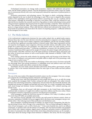 Technological innovation can change media economics, relations with politicians and govern-
ment, and the media’s political contents. Thus the development of television made it easier for candid-
ates to communicate directly with voters and temporarily reduced the importance of political parties in
elections.
Economics, government, and technology interact. The degree to which a technology inﬂuences
politics depends on the way in which the technology is used. This in turn is shaped by the economic
realities of the marketplace and by government policies concerning who can use a medium and for
what purpose. Although the technology of television, even before cable, could have allowed for mul-
tiple and diverse channels, the economic search for a big audience to attract advertising revenue, paired
with government regulation that favored private for-proﬁt ownership, created the “three-network sys-
tem” that endured until the 1980s. This system provided airtime for presidents to present their pro-
grams to a huge national audience. When cable television oﬀered more alternatives for viewers, it be-
came harder for presidents to be heard above the clamor of competing programs—a diﬃculty furthered
by the emergence of new media.
1.2 The Media Industry
A few multinational conglomerates dominate the mass media; indeed, they are global media empires.
Between them, they own the main television networks and production companies, most of the popular
cable channels, the major movie studios, magazines, book publishers, and the top recording compan-
ies, and they have signiﬁcant ownership interests in Internet media. Other large corporations own the
vast majority of newspapers, major magazines, television and radio stations, and cable systems. Many
people live in places that have one newspaper, one cable-system owner, few radio formats, and one
bookstore selling mainly best sellers.[9] Furthering consolidation, in January 2011 the Federal Commu-
nications Commission (FCC) approved the merger of Comcast, the nation’s largest cable and home In-
ternet provider, with NBC Universal, one of the major producers of television shows and movies and
the owner of several local stations as well as such lucrative cable channels as MSNBC, CNBC, USA,
Bravo, and SyFy.
Some scholars criticize the media industry for pursuing proﬁts and focusing on the bottom line.
They accuse it of failing to cover government and public aﬀairs in depth and of not presenting a wide
range of views on policy issues.[10]
The reliance of most of the mass media on advertising as their main source of revenue and proﬁt
can discourage them from giving prominence to challenging social and political issues and critical
views. Advertisers usually want cheery contexts for their messages.
Nonetheless, the mass media contain abundant information about politics, government, and pub-
lic policies. Here is the essential information about the main types of mass media and their political
contents.
Newspapers
The core of the mass media of the departed twentieth century was the newspaper. Even now, newspa-
pers originate the overwhelming majority of domestic and foreign news.
During recent years, sales have plummeted as many people have given up or, as with the young,
never acquired the newspaper habit. Further cutting into sales are newspapers’ free online versions.
Revenue from advertising (automotive, employment, and real estate) has also drastically declined, with
classiﬁed ads moving to Craigslist and specialist job-search sites. As a result, newspapers have slashed
staﬀ, closed foreign and domestic bureaus (including in Washington, DC), reduced reporting, and
shrunk in size.
Nonetheless, there are still around 1,400 daily newspapers in the United States with estimated
combined daily circulations of roughly forty million; many more millions read the news online. Chains
of newspapers owned by corporations account for over 80 percent of circulation.
A few newspapers, notably the Wall Street Journal (2.1 million), USA Today (1.8 million), and the
New York Times (877,000), are available nationwide.
The Wall Street Journal, although it has erected a pay wall around its Internet content, claims an
electronic readership of 450,000. Its success suggests that in the future some newspapers may go com-
pletely online—thus reducing much of their production and distribution costs.
Most newspapers, including thousands of weeklies, are aimed at local communities. But after los-
ing advertising revenue, their coverage is less comprehensive. They are being challenged by digital ver-
sions of local newspapers, such as AOL’s Patch.com.[11] It has seven hundred sites, each in an aﬄuent
community, in nineteen states and the District of Columbia. AOL has hired journalists and equipped
each of them with a laptop computer, digital camera, cell phone, and police scanner to publish up to
ﬁve items of community news daily. Some of their stories have achieved prominence, as, for example, a
2009 report about the hazing of high school freshmen in Millburn, New Jersey. But the most popular
CHAPTER 4 COMMUNICATION IN THE INFORMATION AGE 79
 