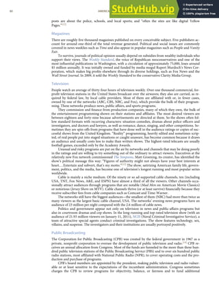 posts are about the police, schools, and local sports; and “often the sites are like digital Yellow
Pages.”[12]
Magazines
There are roughly ﬁve thousand magazines published on every conceivable subject. Five publishers ac-
count for around one-third of the total revenue generated. Political and social issues are commonly
covered in news weeklies such as Time and also appear in popular magazines such as People and Vanity
Fair.
To survive, journals of political opinion usually depend on subsidies from wealthy individuals who
support their views. The Weekly Standard, the voice of Republican neoconservatives and one of the
most inﬂuential publications in Washington, with a circulation of approximately 75,000, loses around
$5 million annually. It was initially owned and funded by media mogul Rupert Murdoch’s News Cor-
poration, which makes big proﬁts elsewhere through its diverse holdings, such as Fox News and the
Wall Street Journal. In 2009, it sold the Weekly Standard to the conservative Clarity Media Group.
Television
People watch an average of thirty-four hours of television weekly. Over one thousand commercial, for-
proﬁt television stations in the United States broadcast over the airwaves; they also are carried, as re-
quired by federal law, by local cable providers. Most of them are aﬃliated with or, in fewer cases,
owned by one of the networks (ABC, CBS, NBC, and Fox), which provide the bulk of their program-
ming. These networks produce news, public aﬀairs, and sports programs.
They commission and ﬁnance from production companies, many of which they own, the bulk of
the entertainment programming shown on their stations and aﬃliates. The most desired viewers are
between eighteen and forty-nine because advertisements are directed at them. So the shows often fol-
low standard formats with recurring characters: situation comedies, dramas about police oﬃcers and
investigators, and doctors and lawyers, as well as romance, dance, singing, and other competitions. So-
metimes they are spin-oﬀs from programs that have done well in the audience ratings or copies of suc-
cessful shows from the United Kingdom. “Reality” programming, heavily edited and sometimes scrip-
ted, of real people put into staged situations or caught unaware, has become common because it draws
an audience and usually costs less to make than written shows. The highest-rated telecasts are usually
football games, exceeded only by the Academy Awards.
Unusual and risky programs are put on the air by networks and channels that may be doing poorly
in the ratings and are willing to try something out of the ordinary to attract viewers. Executives at the
relatively new Fox network commissioned The Simpsons. Matt Groening, its creator, has identiﬁed the
show’s political message this way: “Figures of authority might not always have your best interests at
heart.…Entertain and subvert, that’s my motto.”[13] The show, satirizing American family life, govern-
ment, politics, and the media, has become one of television’s longest running and most popular series
worldwide.
Cable is mainly a niche medium. Of the ninety or so ad-supported cable channels, ten (including
USA, TNT, Fox News, A&E, and ESPN) have almost a third of all the viewers. Other channels occa-
sionally attract audiences through programs that are notable (Mad Men on American Movie Classics)
or notorious (Jersey Shore on MTV). Cable channels thrive (or at least survive) ﬁnancially because they
receive subscriber fees from cable companies such as Comcast and Time-Warner.
The networks still have the biggest audiences—the smallest of them (NBC) had more than twice as
many viewers as the largest basic cable channel, USA. The networks’ evening news programs have an
audience of 23 million per night compared with the 2.6 million of cable news.
Politics and government appear not only on television in news and public-aﬀairs programs but
also in courtroom dramas and cop shows. In the long-running and top-rated television show (with an
audience of 21.93 million viewers on January 11, 2011), NCIS (Naval Criminal Investigative Service), a
team of attractive special agents conduct criminal investigations. The show features technology, sex,
villains, and suspense. The investigators and their institutions are usually portrayed positively.
Public Broadcasting
The Corporation for Public Broadcasting (CPB) was created by the federal government in 1967 as a
private, nonproﬁt corporation to oversee the development of public television and radio.[14] CPB re-
ceives an annual allocation from Congress. Most of the funds are funneled to the more than three hun-
dred public television stations of the Public Broadcasting Service (PBS) and to over six hundred public
radio stations, most aﬃliated with National Public Radio (NPR), to cover operating costs and the pro-
duction and purchase of programs.
CPB’s board members are appointed by the president, making public television and radio vulner-
able or at least sensitive to the expectations of the incumbent administration. Congress sometimes
80 AMERICAN GOVERNMENT AND POLITICS IN THE INFORMATION AGE VERSION 1.0.1
charges the CPB to review programs for objectivity, balance, or fairness and to fund additional
 