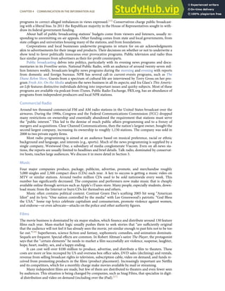 programs to correct alleged imbalances in views expressed.[15] Conservatives charge public broadcast-
ing with a liberal bias. In 2011 the Republican majority in the House of Representatives sought to with-
draw its federal government funding.
About half of public broadcasting stations’ budgets come from viewers and listeners, usually re-
sponding to unremitting on-air appeals. Other funding comes from state and local governments, from
state colleges and universities housing many of the stations, and from foundations.
Corporations and local businesses underwrite programs in return for on-air acknowledgments
akin to advertisements for their image and products. Their decisions on whether or not to underwrite a
show tend to favor politically innocuous over provocative programs. Public television and radio thus
face similar pressure from advertisers as their for-proﬁt counterparts.
Public broadcasting delves into politics, particularly with its evening news programs and docu-
mentaries in its Frontline series. National Public Radio, with an audience of around twenty-seven mil-
lion listeners weekly, broadcasts lengthy news programs during the morning and evening with reports
from domestic and foreign bureaus. NPR has several call-in current-events programs, such as The
Diane Rehm Show. Guests from a spectrum of cultural life are interviewed by Terry Gross on her pro-
gram Fresh Air. On the Media analyzes the news business in all its aspects; and Ira Glass’s This Americ-
an Life features distinctive individuals delving into important issues and quirky subjects. Most of these
programs are available via podcast from iTunes. Public Radio Exchange, PRX.org, has an abundance of
programs from independent producers and local NPR stations.
Commercial Radio
Around ten thousand commercial FM and AM radio stations in the United States broadcast over the
airwaves. During the 1990s, Congress and the Federal Communications Commission (FCC) dropped
many restrictions on ownership and essentially abandoned the requirement that stations must serve
the “public interest.” This led to the demise of much public aﬀairs programming and to a frenzy of
mergers and acquisitions. Clear Channel Communications, then the nation’s largest owner, bought the
second largest company, increasing its ownership to roughly 1,150 stations. The company was sold in
2008 to two private equity ﬁrms.
Most radio programming is aimed at an audience based on musical preference, racial or ethnic
background and language, and interests (e.g., sports). Much of the news programming is supplied by a
single company, Westwood One, a subsidiary of media conglomerate Viacom. Even on all-news sta-
tions, the reports are usually limited to headlines and brief details. Talk radio, dominated by conservat-
ive hosts, reaches large audiences. We discuss it in more detail in Section 3.
Music
Four major companies produce, package, publicize, advertise, promote, and merchandise roughly
5,000 singles and 2,500 compact discs (CDs) each year. A key to success is getting a music video on
MTV or similar stations. Around twelve million CDs used to be sold nationwide every week. This
number has signiﬁcantly decreased. The companies and performers now make music that is cheaply
available online through services such as Apple’s iTunes store. Many people, especially students, down-
load music from the Internet or burn CDs for themselves and others.
Music often contains political content. Contrast Green Day’s scathing 2005 hit song “American
Idiot” and its lyric “One nation controlled by the media” with Lee Greenwood’s patriotic “God Bless
the USA.” Some rap lyrics celebrate capitalism and consumerism, promote violence against women,
and endorse—or even advocate—attacks on the police and other authority ﬁgures.
Films
The movie business is dominated by six major studios, which ﬁnance and distribute around 130 feature
ﬁlms each year. Mass-market logic usually pushes them to seek stories that “are suﬃciently original
that the audience will not feel it has already seen the movie, yet similar enough to past hits not to be too
far out.”[16] Superheroes, science ﬁction and fantasy, sophomoric comedies, and animation dominate.
Sequels are frequent. Special eﬀects are common. In Robert Altman’s satire The Player, the protagonist
says that the “certain elements” he needs to market a ﬁlm successfully are violence, suspense, laughter,
hope, heart, nudity, sex, and a happy ending.
It can cost well over $100 million to produce, advertise, and distribute a ﬁlm to theaters. These
costs are more or less recouped by US and overseas box oﬃce sales, DVD sales (declining) and rentals,
revenue from selling broadcast rights to television, subscription cable, video on demand, and funds re-
ceived from promoting products in the ﬁlms (product placement). Increasingly important are Netﬂix
and its competitors, which for a monthly charge make movies available by mail or streaming.
Many independent ﬁlms are made, but few of them are distributed to theaters and even fewer seen
by audiences. This situation is being changed by companies, such as Snag Films, that specialize in digit-
CHAPTER 4 COMMUNICATION IN THE INFORMATION AGE 81
al distribution and video on demand (including over the iPad).[17]
 