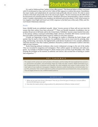 It is said in Hollywood that “politics is box oﬃce poison.” The ﬁnancial failure of ﬁlms concerned
with US involvement in Iraq, such as In the Valley of Elah, appears to conﬁrm this axiom. Nonetheless,
the major studios and independents do sometimes make politically relevant movies. We refer to many
of them in this book and provide a list at the end of each chapter. The ﬁve nominees for the 2005 Oscar
for best picture all contained political content—Brokeback Mountain (homosexuality), Capote (a ﬁction
writer’s complex relationship to two murderers he befriends and writes about), Crash (racial tension in
Los Angeles), Good Night and Good Luck (CBS’s response to the Red Scare of the early 1950s), and Mu-
nich (Israeli–Palestinian relations).
Books
Some 100,000 books are published annually. About “seventy percent of them will not earn back the
money that their authors have been advanced.”[18] There are literally hundreds of publishers, but six
produce 60 percent of all books sold in the United States. Publishers’ income comes mainly from sales.
A few famous authors command multimillion-dollar advances: President Bill Clinton received more
than $10 million and President Bush around $7 million to write their memoirs.
E-books are beginning to boom. The advantage for readers is obtaining the book cheaper and
quicker than by mail or from a bookstore. For publishers, there are no more costs for printing, ship-
ping, warehousing, and returns. But digital books could destroy bookstores if, for example, publishers
sold them directly to the iPad. Indeed, publishers themselves could be eliminated if authors sold their
rights to (say) Amazon.
Books featuring political revelations often receive widespread coverage in the rest of the media.
They are excerpted in magazines and newspapers. Their authors appear on television and radio pro-
grams. An example is President George W. Bush’s former press secretary Scott McClellan, who, while
praising the president in his memoir as authentic and sincere, also accused him of lacking in candor
and competence.[19]
K E Y T A K E A W A Y S
The subjects of this section are communication, information, and the media. We have explained how econom-
ics, government and politics, and technology shape the media and their contents. Market domination by a
few conglomerates limits competition and, arguably, the wide availability and range of media contents. The
main types of mass media are newspapers, magazines, television, public broadcasting, commercial radio, mu-
sic, ﬁlms, and books. Their contents relevant to politics and government are entertainment, news, and opinion.
They are largely aimed at a vast, undiﬀerentiated audience.
E X E R C I S E S
1. Where do you get most of your information? How do you think the type of media you consume aﬀects
the kind of information you get?
2. How does the need to attract a large audience for advertisements inﬂuence media content?
82 AMERICAN GOVERNMENT AND POLITICS IN THE INFORMATION AGE VERSION 1.0.1
 