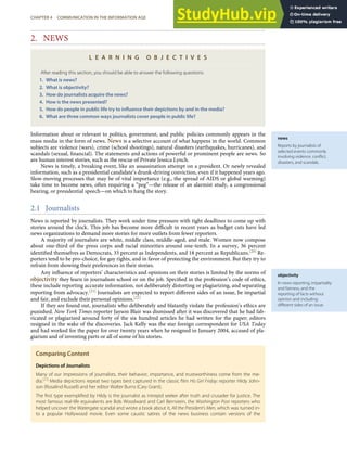 news
Reports by journalists of
selected events commonly
involving violence, conﬂict,
disasters, and scandals.
objectivity
In news reporting, impartiality
and fairness, and the
reporting of facts without
opinion and including
diﬀerent sides of an issue.
2. NEWS
L E A R N I N G O B J E C T I V E S
After reading this section, you should be able to answer the following questions:
1. What is news?
2. What is objectivity?
3. How do journalists acquire the news?
4. How is the news presented?
5. How do people in public life try to inﬂuence their depictions by and in the media?
6. What are three common ways journalists cover people in public life?
Information about or relevant to politics, government, and public policies commonly appears in the
mass media in the form of news. News is a selective account of what happens in the world. Common
subjects are violence (wars), crime (school shootings), natural disasters (earthquakes, hurricanes), and
scandals (sexual, ﬁnancial). The statements and actions of powerful or prominent people are news. So
are human interest stories, such as the rescue of Private Jessica Lynch.
News is timely, a breaking event, like an assassination attempt on a president. Or newly revealed
information, such as a presidential candidate’s drunk-driving conviction, even if it happened years ago.
Slow-moving processes that may be of vital importance (e.g., the spread of AIDS or global warming)
take time to become news, often requiring a “peg”—the release of an alarmist study, a congressional
hearing, or presidential speech—on which to hang the story.
2.1 Journalists
News is reported by journalists. They work under time pressure with tight deadlines to come up with
stories around the clock. This job has become more diﬃcult in recent years as budget cuts have led
news organizations to demand more stories for more outlets from fewer reporters.
A majority of journalists are white, middle class, middle-aged, and male. Women now compose
about one-third of the press corps and racial minorities around one-tenth. In a survey, 36 percent
identiﬁed themselves as Democrats, 33 percent as Independents, and 18 percent as Republicans.[20] Re-
porters tend to be pro-choice, for gay rights, and in favor of protecting the environment. But they try to
refrain from showing their preferences in their stories.
Any inﬂuence of reporters’ characteristics and opinions on their stories is limited by the norms of
objectivity they learn in journalism school or on the job. Speciﬁed in the profession’s code of ethics,
these include reporting accurate information, not deliberately distorting or plagiarizing, and separating
reporting from advocacy.[21] Journalists are expected to report diﬀerent sides of an issue, be impartial
and fair, and exclude their personal opinions.[22]
If they are found out, journalists who deliberately and blatantly violate the profession’s ethics are
punished. New York Times reporter Jayson Blair was dismissed after it was discovered that he had fab-
ricated or plagiarized around forty of the six hundred articles he had written for the paper; editors
resigned in the wake of the discoveries. Jack Kelly was the star foreign correspondent for USA Today
and had worked for the paper for over twenty years when he resigned in January 2004, accused of pla-
giarism and of inventing parts or all of some of his stories.
Comparing Content
Depictions of Journalists
Many of our impressions of journalists, their behavior, importance, and trustworthiness come from the me-
dia.[23]
Media depictions repeat two types best captured in the classic ﬁlm His Girl Friday: reporter Hildy John-
son (Rosalind Russell) and her editor Walter Burns (Cary Grant).
The ﬁrst type exempliﬁed by Hildy is the journalist as intrepid seeker after truth and crusader for justice. The
most famous real-life equivalents are Bob Woodward and Carl Bernstein, the Washington Post reporters who
helped uncover the Watergate scandal and wrote a book about it, All the President’s Men, which was turned in-
to a popular Hollywood movie. Even some caustic satires of the news business contain versions of the
CHAPTER 4 COMMUNICATION IN THE INFORMATION AGE 83
 